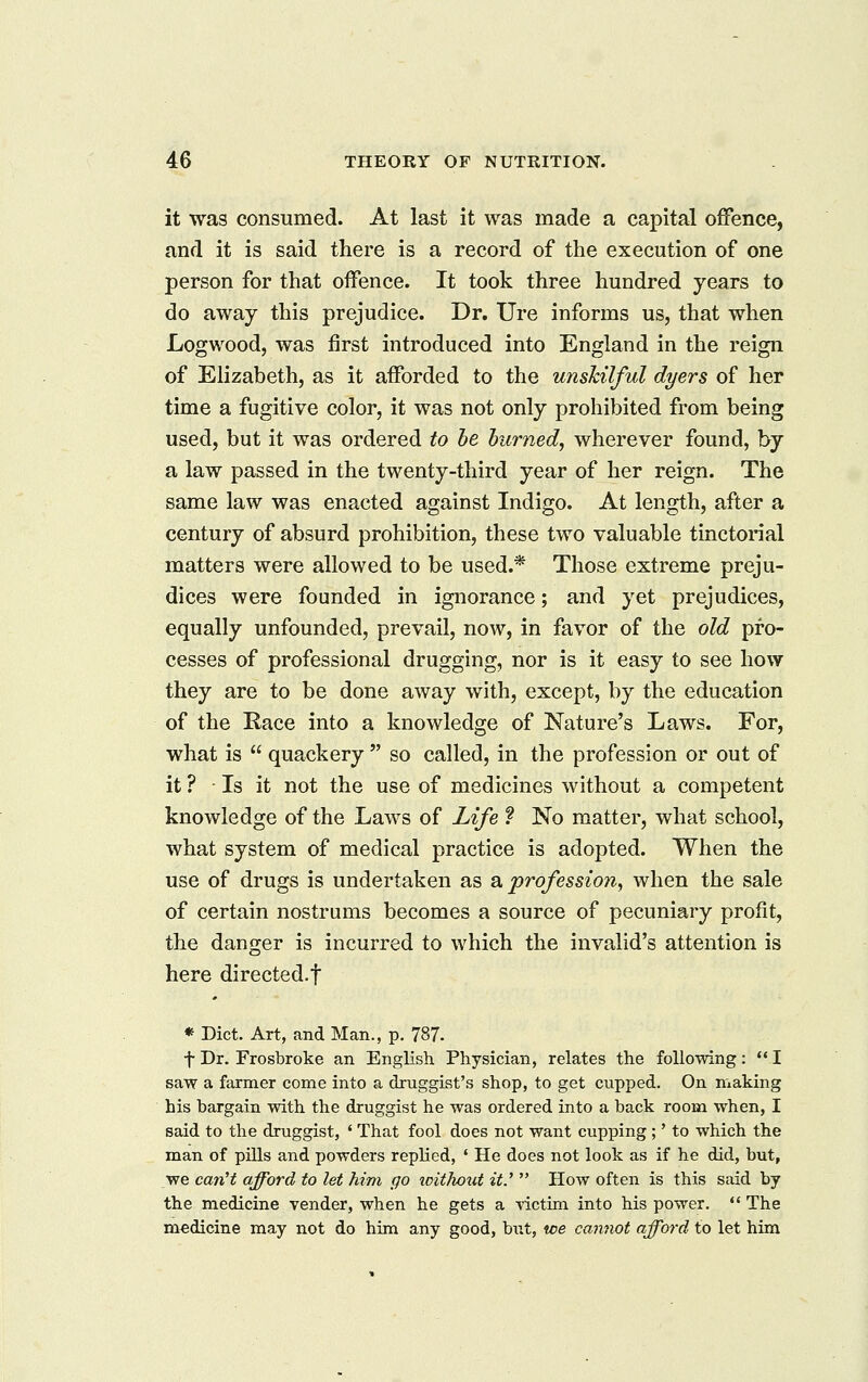 it was consumed. At last it was made a capital offence, and it is said there is a record of the execution of one person for that offence. It took three hundred years to do away this prejudice. Dr. Ure informs us, that when Logwood, was first introduced into England in the reign of Elizabeth, as it afforded to the unskilful dyers of her time a fugitive color, it was not only prohibited from being used, but it was ordered to he burned, wherever found, by a law passed in the twenty-third year of her reign. The same law was enacted against Indigo. At length, after a century of absurd prohibition, these two valuable tinctorial matters were allowed to be used.* Those extreme preju- dices were founded in ignorance; and yet prejudices, equally unfounded, prevail, now, in favor of the old pro- cesses of professional drugging, nor is it easy to see how they are to be done away with, except, by the education of the Race into a knowledge of Nature's Laws. For, what is  quackery  so called, in the profession or out of it ? Is it not the use of medicines without a competent knowledge of the Laws of Life ? No matter, what school, what system of medical practice is adopted. When the use of drugs is undertaken as a profession, when the sale of certain nostrums becomes a source of pecuniary profit, the danger is incurred to which the invalid's attention is here directed.f « Diet. Art, and Man., p. 787. t Dr. Frosbroke an English Physician, relates the following:  I saw a fanner come into a druggist's shop, to get cupped. On making his bargain with the druggist he was ordered into a back room when, I said to the druggist, ' That fool does not want cupping ;' to which the man of pUls and powders replied, ' He does not look as if he did, but, we can't afford to let him go xcithout it.'  How often is this said by the medicine vender, when he gets a victim into his power.  The medicine may not do him any good, but, toe cannot afford to let him