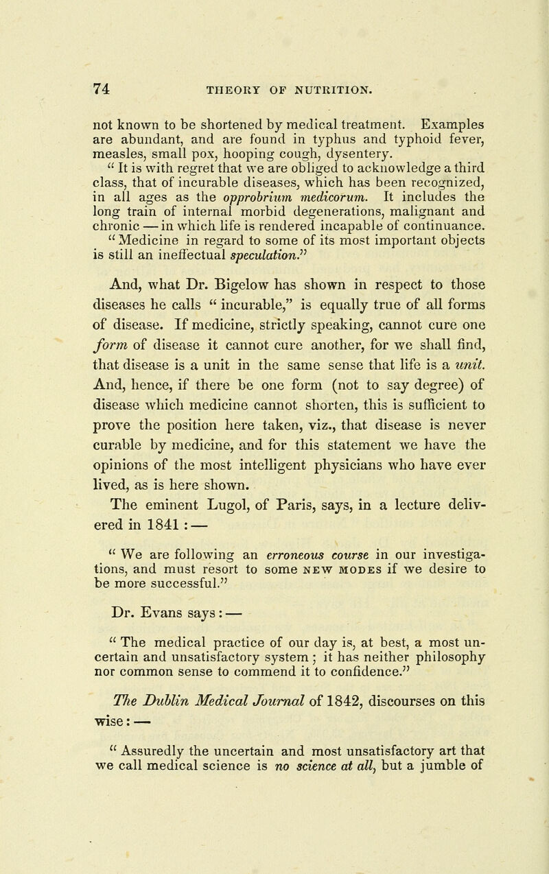 not known to be shortened by medical treatment. Examples are abundant, and are found in typhus and typhoid fever, measles, small pox, hooping cough, dysentery.  It is with regret that we are obhged to acknowledge a third class, that of incurable diseases, which has been recognized, in all ages as the opprobrium medicorum. It includes the long train of internal morbid degenerations, malignant and chronic — in which life is rendered incapable of continuance. Medicine in regard to some of its most important objects is still an ineffectual speculation^^ And, what Dr. Bigelow has shown in respect to those diseases he calls  incurable, is equally true of all forms of disease. If medicine, strictly speaking, cannot cure one form of disease it cannot cure another, for we shall find, that disease is a unit in the same sense that life is a unit. And, hence, if there be one form (not to say degree) of disease which medicine cannot shorten, this is sufficient to prove the position here taken, viz., that disease is never curable by medicine, and for this statement we have the opinions of the most intelligent physicians who have ever lived, as is here shown. The eminent Lugol, of Paris, says, in a lecture deliv- ered in 1841 : —  We are following an erroneous course in our investiga- tions, and must resort to some new modes if we desire to be more successful. Dr. Evans says : —  The medical practice of our day is, at best, a most un- certain and unsatisfactory system ; it has neither philosophy nor common sense to commend it to confidence. The Duhlin Medical Journal of 1842, discourses on this wise: —  Assuredly the uncertain and most unsatisfactory art that we call medical science is no science at ally but a jumble of