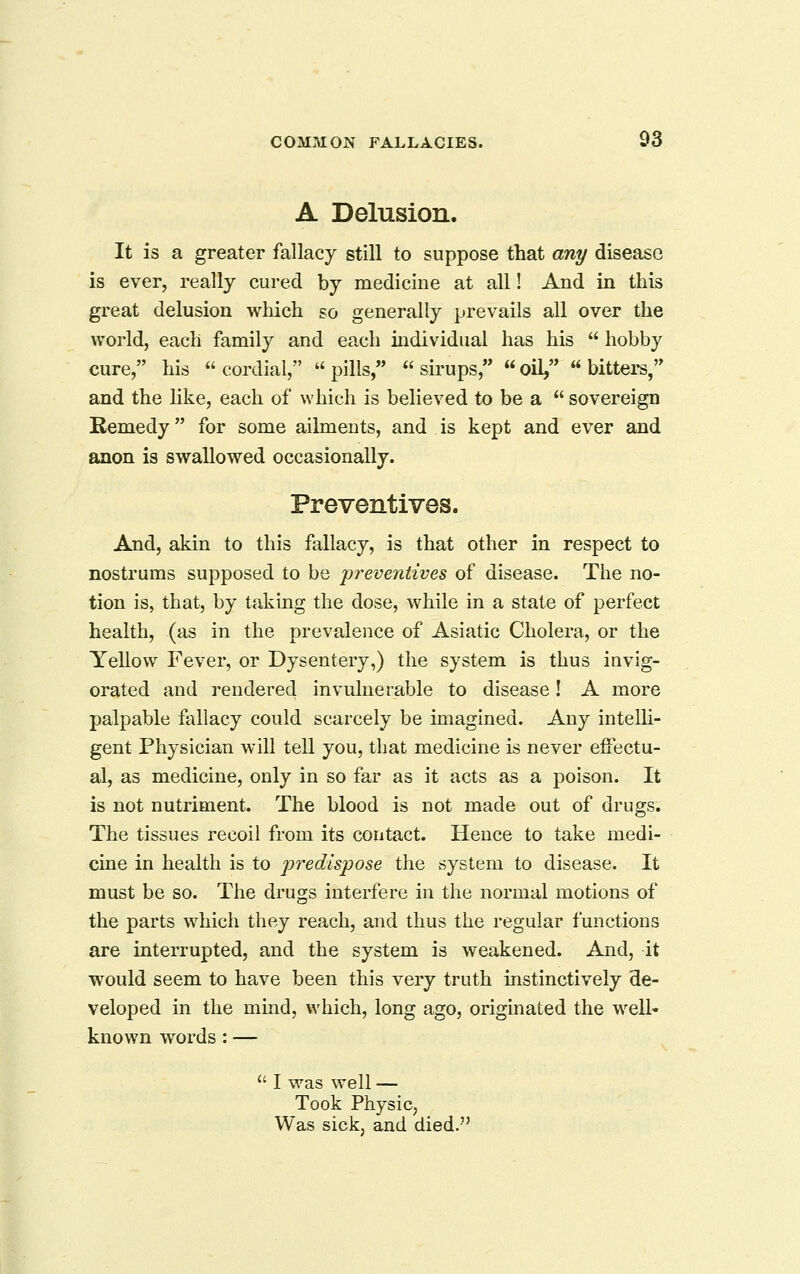 A Delusion. It is a greater fallacy still to suppose that any disease is ever, really cured by medicine at all! And in this great delusion which so generally prevails all over the world, each family and each individual has his  hobby cure, his  cordial,  pills,  sirups,  oil,  bitters, and the like, each of which is believed to be a  sovereign Remedy for some aihnents, and is kept and ever and anon is swallowed occasionally. Preventives. And, akin to this fallacy, is that other in respect to nostrums supposed to be 'preventives of disease. The no- tion isj that, by taking the dose, while in a state of perfect health, (as in the prevalence of Asiatic Cholera, or the Yellow Fever, or Dysentery,) the system is thus invig- orated and rendered invulnerable to disease! A more palpable fallacy could scarcely be imagined. Any intelh- gent Physician will tell you, that medicine is never effectu- al, as medicine, only in so far as it acts as a poison. It is not nutriment. The blood is not made out of drugs. The tissues recoil from its contact. Hence to take medi- cine in health is to 'predispose the system to disease. It must be so. The drugs interfere in the normal motions of the parts which they reach, and thus the regular functions are interrupted, and the system is weakened. And, it would seem to have been this very truth instinctively de- veloped in the mind, which, long ago, originated the well* known words: —  I was well — Took Physic, Was sick, and died.