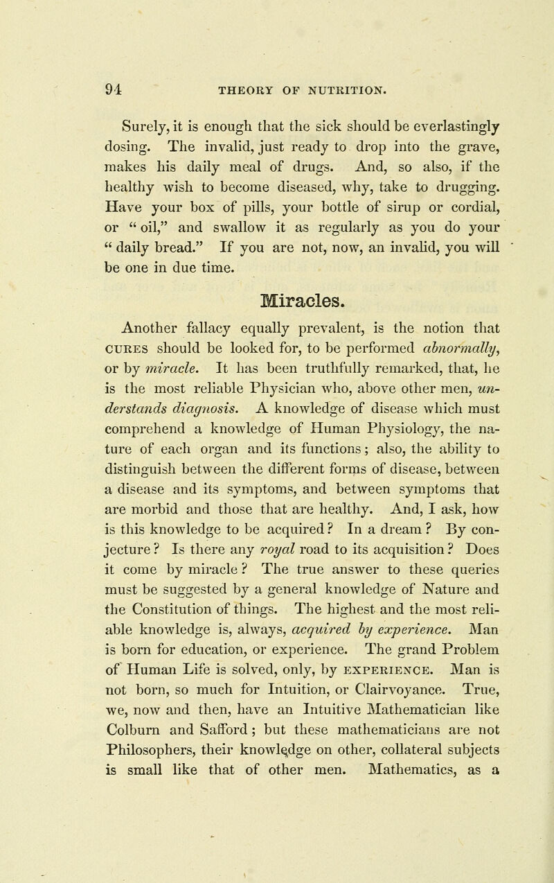 Surely, it is enough that the sick should be everlastingly dosing. The invalid, just ready to drop into the grave, makes his daily meal of drugs. And, so also, if the healthy wish to become diseased, why, take to drugging. Have your box of pills, your bottle of sirup or cordial, or oil, and swallow it as regularly as you do your daily bread. If you are not, now, an invalid, you will be one in due time. Miracles. Another fallacy equally prevalent, is the notion that CURES should be looked for, to be performed abnormally, or by miracle. It has been truthfully remarked, that, he is the most reliable Physician who, above other men, U7i- derstands diagnosis. A knowledge of disease which must comprehend a knowledge of Human Physiology, the na- ture of each organ and its functions; also, the ability to distinguish between the different forms of disease, between a disease and its symptoms, and between symptoms that are morbid and those that are healthy. And, I ask, how is this knowledge to be acquired ? In a dream ? By con- jecture ? Is there any royal road to its acquisition ? Does it come by miracle ? The true answer to these queries must be suggested by a general knowledge of Nature and the Constitution of things. The highest and the most reli- able knowledge is, always, acquired by experience. Man is born for education, or experience. The grand Problem of Human Life is solved, only, by experience. Man is not born, so much for Intuition, or Clairvoyance. True, we, now and then, have an Intuitive Mathematician like Colbum and SafFord ; but these mathematicians are not Philosophers, their knowledge on other, collateral subjects is small like that of other men.