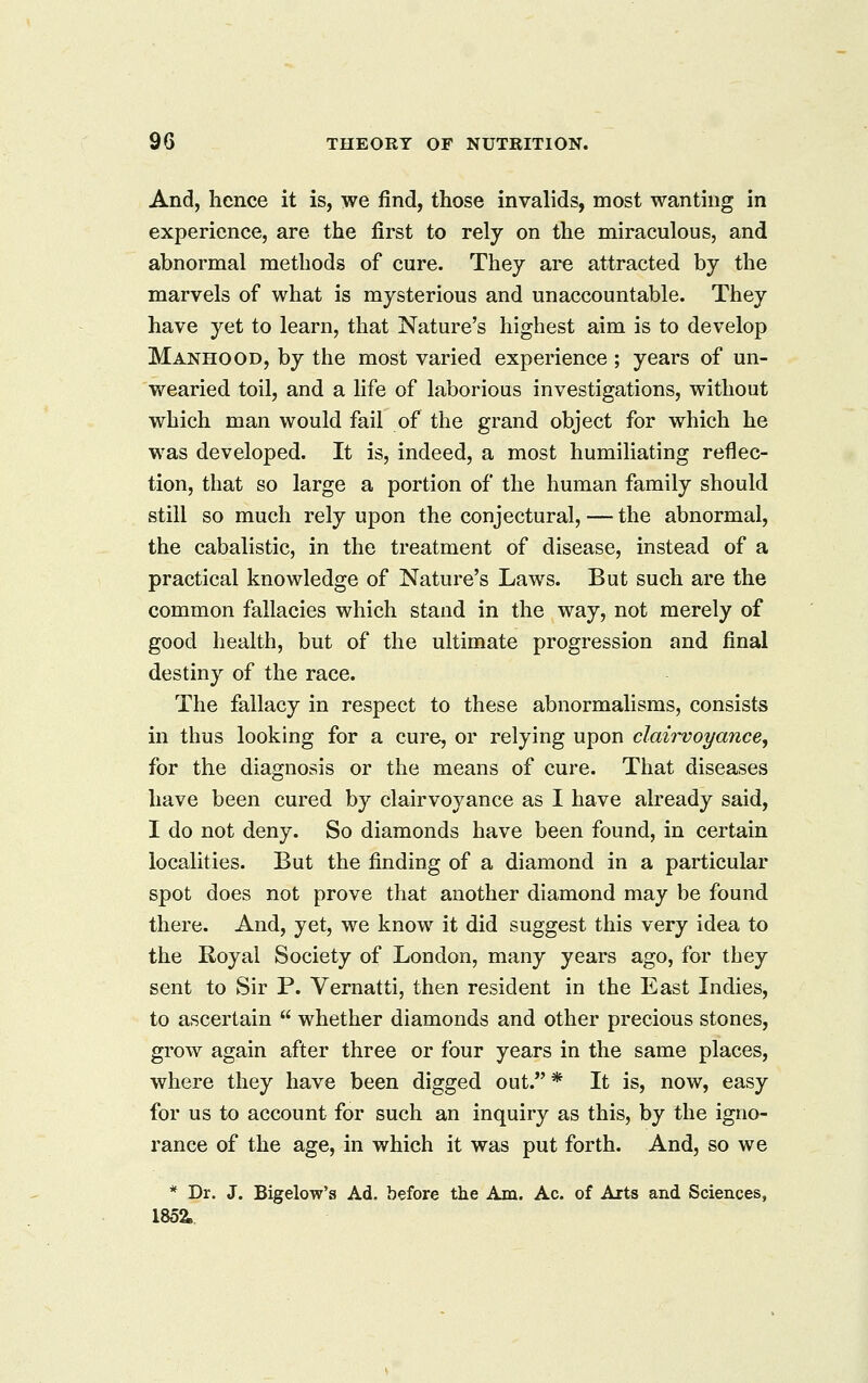And, hence it is, we find, those invalids, most wanting in experience, are the first to rely on the miraculous, and abnormal methods of cure. They are attracted by the marvels of what is mysterious and unaccountable. They have yet to learn, that Nature's highest aim is to develop Manhood, by the most varied experience ; years of un- wearied toil, and a life of laborious investigations, without which man would fail of the grand object for which he was developed. It is, indeed, a most humiliating reflec- tion, that so large a portion of the human family should still so much rely upon the conjectural, — the abnormal, the cabalistic, in the treatment of disease, instead of a practical knowledge of Nature's Laws. But such are the common fallacies which stand in the way, not merely of good health, but of the ultimate progression and final destiny of the race. The fallacy in respect to these abnormalisms, consists in thus looking for a cure, or relying upon claii^oyance, for the diagnosis or the means of cure. That diseases have been cured by clairvoyance as I have already said, I do not deny. So diamonds have been found, in certain localities. But the finding of a diamond in a particular spot does not prove that another diamond may be found there. And, yet, we know it did suggest this very idea to the Royal Society of London, many years ago, for they sent to Sir P. Vernatti, then resident in the East Indies, to ascertain  whether diamonds and other precious stones, grow again after three or four years in the same places, where they have been digged out.* It is, now, easy for us to account for such an inquiry as this, by the igno- rance of the age, in which it was put forth. And, so we * Dr. J. Bigelow's Ad. before the Am. Ac. of Arts and Sciences, 1852.