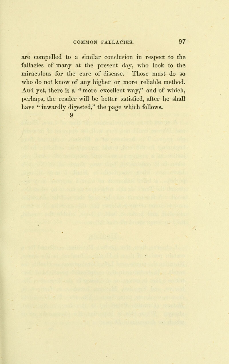 are compelled to a similar conclusion in respect to the fallacies of many at the present day, who look to the miraculous for the cure of disease. Those must do so who do not know of any higher or more reliable method. Aud yet, there is a  more excellent way, and of which, perhaps, the reader will be better satisfied, after he shall have  inwardly digested, the page which follows. 9