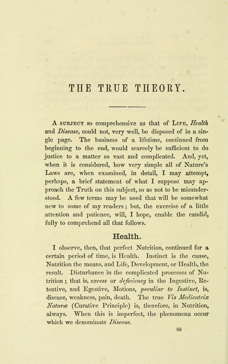 THE TRUE THEORY A SUBJECT SO comprehensive as that of Life, Health and Disease, could not, very well, be disposed of in a sin- gle page. The business of a lifetime, continued from beginning to the end, would scarcely be sufficient to do justice to a matter so vast and complicated. And, yet, when it is considered, how very simple all of Nature's Laws are, when examined, in detail, I may attempt, perhaps, a brief statement of what I suppose may ap- proach the Truth on this subject, so as not to be misunder- stood. A few terms may be used that will be somewhat new to some of my readers ; but, the exercise of a little attention and patience, will, I hope, enable the candid, fully to comprehend all that follows. Health. I observe, then, that perfect Nutrition, continued for a certain period of time, is Health. Instinct is the cause, Nutrition the means, and Life, Development, or Health, the result. Disturbance in the complicated processes of Nu- trition ; that is, excess or deficiency in the Ingestive, Re- tentive, and Egestive, Motions, peculiar to Instinct, is, disease, weakness, pain, death. The true Vis Medicatrix Natures. (Curative Principle) is, therefore, in Nutrition, always. When this is imperfect, the phenomena occur which we denominate Disease.