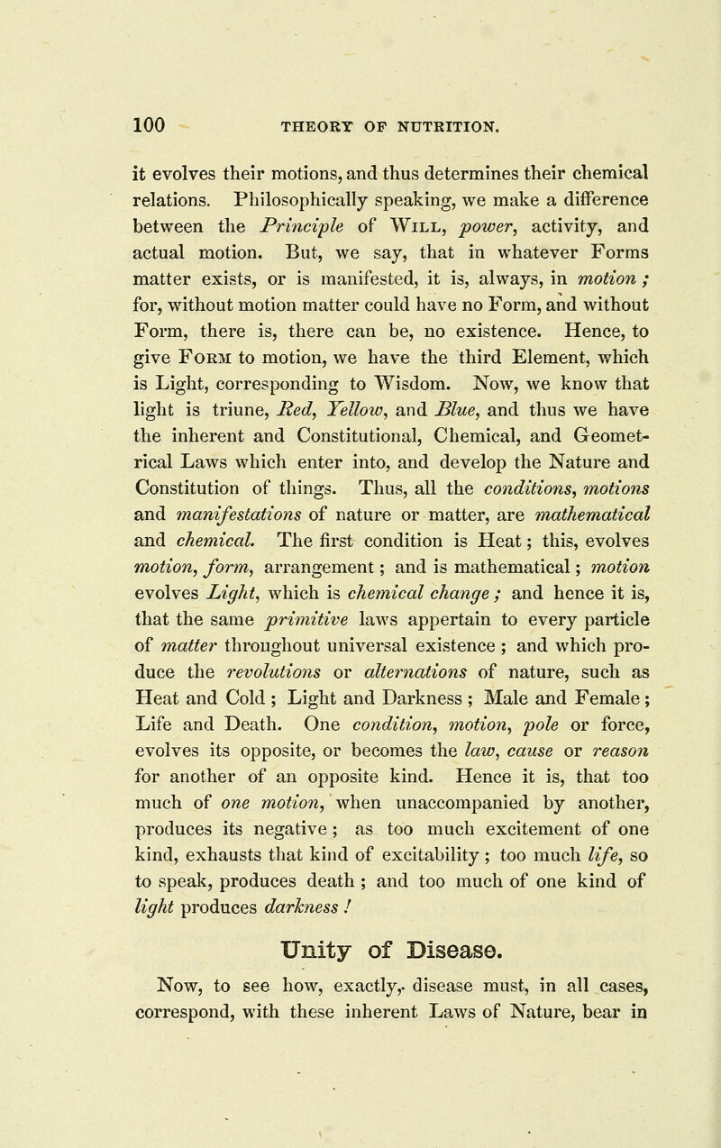 it evolves their motions, and thus determines their chemical relations. Philosophically speaking, we make a difference between the Principle of Will, power, activity, and actual motion. But, we say, that in whatever Forms matter exists, or is manifested, it is, always, in motion ; for, without motion matter could have no Form, and without Form, there is, there can be, no existence. Hence, to give Form to motion, we have the third Element, which is Light, corresponding to Wisdom. Now, we know that light is triune, Hed, Yellow^ and Blue, and thus we have the inherent and Constitutional, Chemical, and Geomet- rical Laws which enter into, and develop the Nature and Constitution of things. Thus, all the conditions, motions and manifestations of nature or matter, are mathematical and chemical. The first condition is Heat; this, evolves motion, form, arrangement; and is mathematical; motion evolves Light, which is chemical change ; and hence it is, that the same primitive laws appertain to every particle of matter throughout universal existence ; and which pro- duce the revolutions or alternations of nature, such as Heat and Cold ; Light and Darkness ; Male and Female ; Life and Death. One condition, motion, pole or force, evolves its opposite, or becomes the law, cause or reasoii for another of an opposite kind. Hence it is, that too much of one motion, when unaccompanied by another, produces its negative; as too much excitement of one kind, exhausts that kind of excitability ; too much life, so to speak, produces death ; and too much of one kind of light produces darkness 1 Unity of Disease. Now, to see how, exactly,, disease must, in all cases, correspond, with these inherent Laws of Nature, bear in