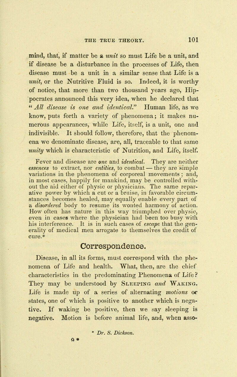 mind, that, if matter be a, unit so must Life be a unit, and if disease be a disturbance in the processes of Life, then disease must be a unit in a similar sense that Life is a unit, or the Nutritive Fluid is so. Indeed, it is worthy of notice, that more than two thousand years ago, Hip- pocrates announced this very idea, when he declared that  All disease is one and identical'^ Human life, as we know, puts forth a variety of phenomena; it makes nu- merous appearances, while Life, itself, is a unit, one and indivisible. It should follow, therefore, that the phenom- ena we denominate disease, are, all, traceable to that same unity which is characteristic of Nutrition, and Life, itself. Fever and disease are one and identical. They are neither essences to extract, nor entities, to combat — they are simple variations in the phenomena of corporeal movements ; and, in most cases, happily for mankind, may be controlled with- out the aid either of physic or physicians. The same repar- ative power by which a cut or a braise, in favorable circum- stances becomes healed, may equally enable every part of a disordered body to resume its wonted harmony of action. How often has nature in this way triumphed over physic, even in cases where the physician had been too busy with his interference. It is in such cases of escape that the gen- erality of medical men arrogate to themselves the credit of cure.* Correspondence. Disease, in all its forms, must correspond with the phe- nomena of Life and health. What, then, are the chief characteristics in the predominating Phenomena of Life ? They may be understood by Sleeping and Waking. Life is made up of a series of alternating motions or states, one of which is positive to another which is nega- tive. If waking be positive, then we say sleeping is negative. Motion is before animal life, and, when asso- * Dr. S. Dickson. ft*