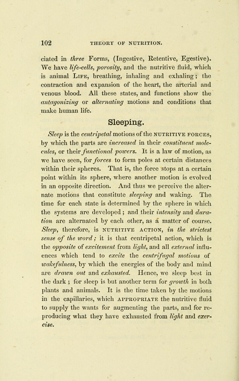 ciated in three Forms, (Ingestive, Retentive, Egestive). We have life-cells, porosity, and the nutritive fluid, which is animal Life, breathing, inhaling and exhaling; the contraction and expansion of the heart, the arterial and venous blood. All these states, and functions show the antagonizing or alternating motions and conditions that make human life. Sleeping. Sleep is the centripetal motions of the nutritive forces, by which the parts are increased in their constituent mole- cules, or i\iQ\v functio7ial powers. It is a law of motion, as we have seen, ioY forces to form poles at certain distances within their spheres. That is, the force stops at a certain point within its sphere, where another motion is evolved in an opposite direction. And thus we perceive the alter- nate motions that constitute sleeping and waking. The time for each state is determined by the sphere in which the systems are developed; and their intensity and dura- tion are alternated by each other, as a matter of course. Sleep, therefore, is nutritive action, in the strictest sense of the word; it is that centripetal action, which is the opposite of excitement from light, and all external influ- ences which tend to excite the centrifugal motions of wakefulness, by which the energies of the body and mind are drawn out and exhausted. Hence, we sleep best in the dark ; for sleep is but another term for growth in both plants and animals. It is the time taken by the motions in the capillaries, which appropriate the nutritive fluid to supply the wants for augmenting the parts, and for re- producing what they have exhausted from light and exer- cise.