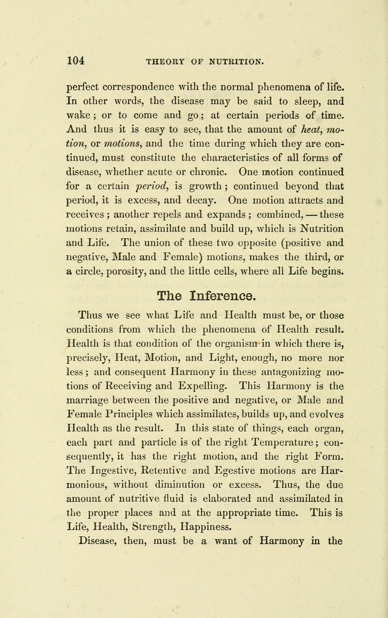 perfect correspondence with the normal phenomena of life. In other words, the disease may be said to sleep, and wake ; or to come and go; at certain periods of time. And thus it is easy to see, that the amount of heat, mo- tion, or motions, and the time during which they are con- tinued, must constitute the characteristics of all forms of disease, whether acute or chronic. One motion continued for a certain period, is growth ; continued beyond that period, it is excess, and decay. One motion attracts and receives ; another repels and expands ; combined, — these motions retain, assimilate and build up, which is Nutrition and Life. The union of these two opposite (positive and negative, Male and Female) motions, makes the third, or a circle, porosity, and the little cells, where all Life begins. The Inference. Thus we see w^hat Life and Health must be, or those conditions from which the phenomena of Health result. Health is that condition of the organism in which there is, precisely, Heat, Motion, and Light, enough, no more nor less; and consequent Harmony in these antagonizing mo- tions of Receiving and Expelling. This Harmony is the marriage between the positive and negative, or Male and Female Principles which assimilates, builds up, and evolves Health as the result. In this state of things, each organ, each part and particle is of the right Temperature; con- sequently, it has the right motion, and the right Form. The Ingestive, Retentive and Egestive motions are Har- monious, without diminution or excess. Thus, the due amount of nutritive fluid is elaborated and assimilated in the proper places and at the appropriate time. This is Life, Health, Strength, Happiness. Disease, then, must be a want of Harmony in the