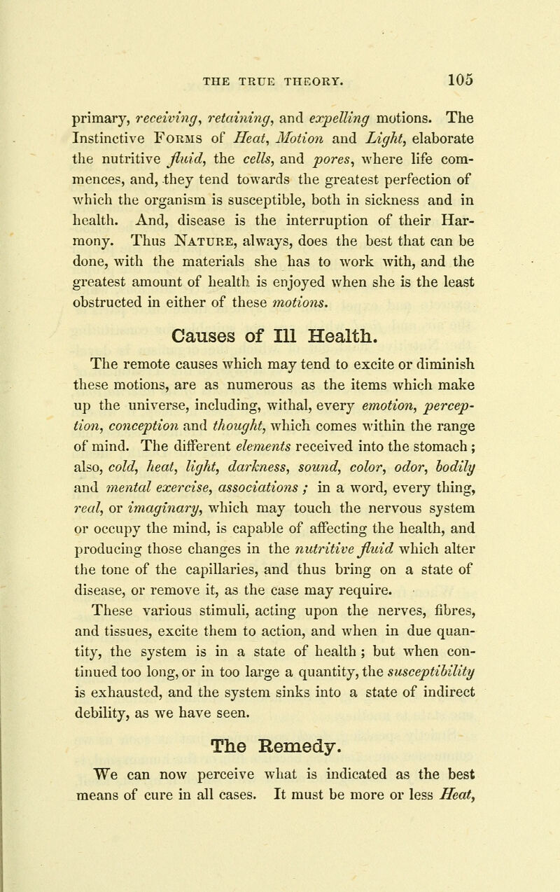 primary, receiving^ retaining, and expelling motions. The Instinctive Forms of Heat, Motion and Light, elaborate the nutritive jiuid, the cells, and pores, where life com- mences, and, they tend towards the greatest perfection of which the organism is susceptible, both in sickness and in health. And, disease is the interruption of their Har- mony. Thus Nature, always, does the best that can be done, with the materials she has to work with, and the greatest amount of health is enjoyed when she is the least obstructed in either of these motions. Causes of 111 Health. The remote causes which may tend to excite or diminish these motions, are as numerous as the items which make up the universe, including, withal, every emotion, percep- tion, conception and thought, which comes within the range of mind. The different elements received into the stomach; also, cold, heat, light, darkness, sound, color, odor, bodily and mental exercise, associations ; in a word, every thing, 7^eal, or imaginary, which may touch the nervous system or occupy the mind, is capable of affecting the health, and producing those changes in the nutritive fluid which alter the tone of the capillaries, and thus bring on a state of disease, or remove it, as the case may require. These various stimuli, acting upon the nerves, fibres, and tissues, excite them to action, and when in due quan- tity, the system is in a state of health ; but when con- tinued too long, or in too large a quantity, the susceptibility is exhausted, and the system sinks into a state of indirect debility, as we have seen. The Remedy. We can now perceive what is indicated as the best means of cure in all cases. It must be more or less Heat,