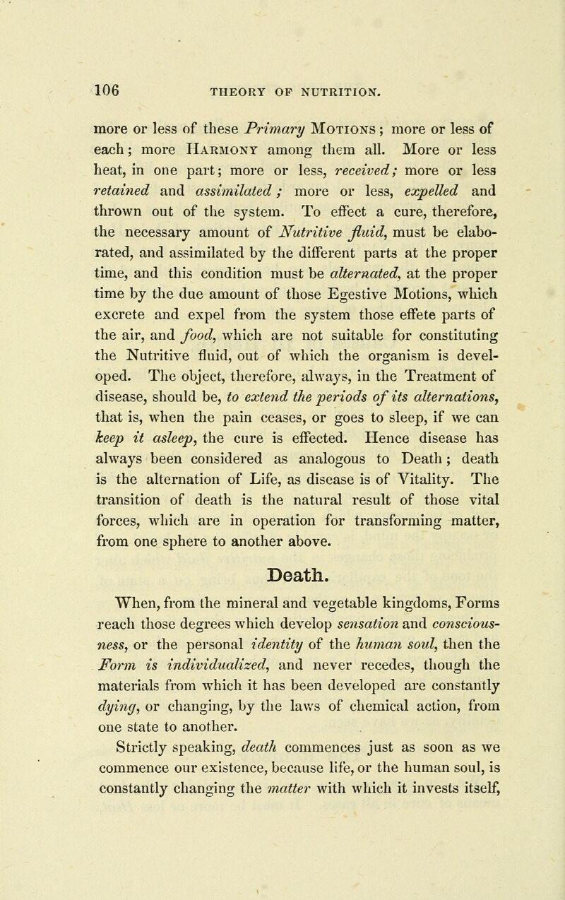 more or less of these Primary Motions ; more or less of each; more Harmony among them all. More or less heat, in one part; more or less, received; more or less retained and assimilated; more or less, expelled and thrown out of the system. To effect a cure, therefore, the necessary amount of Nutritive fluid, must be elabo- rated, and assimilated by the different parts at the proper time, and this condition must be alternated, at the proper time by the due amount of those Egestive Motions, which excrete and expel from the system those effete parts of the air, and food, which are not suitable for constituting the Nutritive fluid, out of which the organism is devel- oped. The object, therefore, always, in the Treatment of disease, should be, to extend the 'periods of its alternations, that is, when the pain ceases, or goes to sleep, if we can keep it asleep, the cure is effected. Hence disease has always been considered as analogous to Death; death is the alternation of Life, as disease is of Vitality. The transition of death is the natural result of those vital forces, which are in operation for transforming matter, from one sphere to another above. Death. When, from the mineral and vegetable kingdoms. Forms reach those degrees which develop sensation and conscious- ness, or the personal identity of the human soul, then the Form is individualized, and never recedes, though the materials from Avhich it has been developed are constantly dying, or changing, by the lav.'s of chemical action, from one state to another. Strictly speaking, death commences just as soon as we commence our existence, because Hfe, or the human soul, is constantly changing the matter with which it invests itself,
