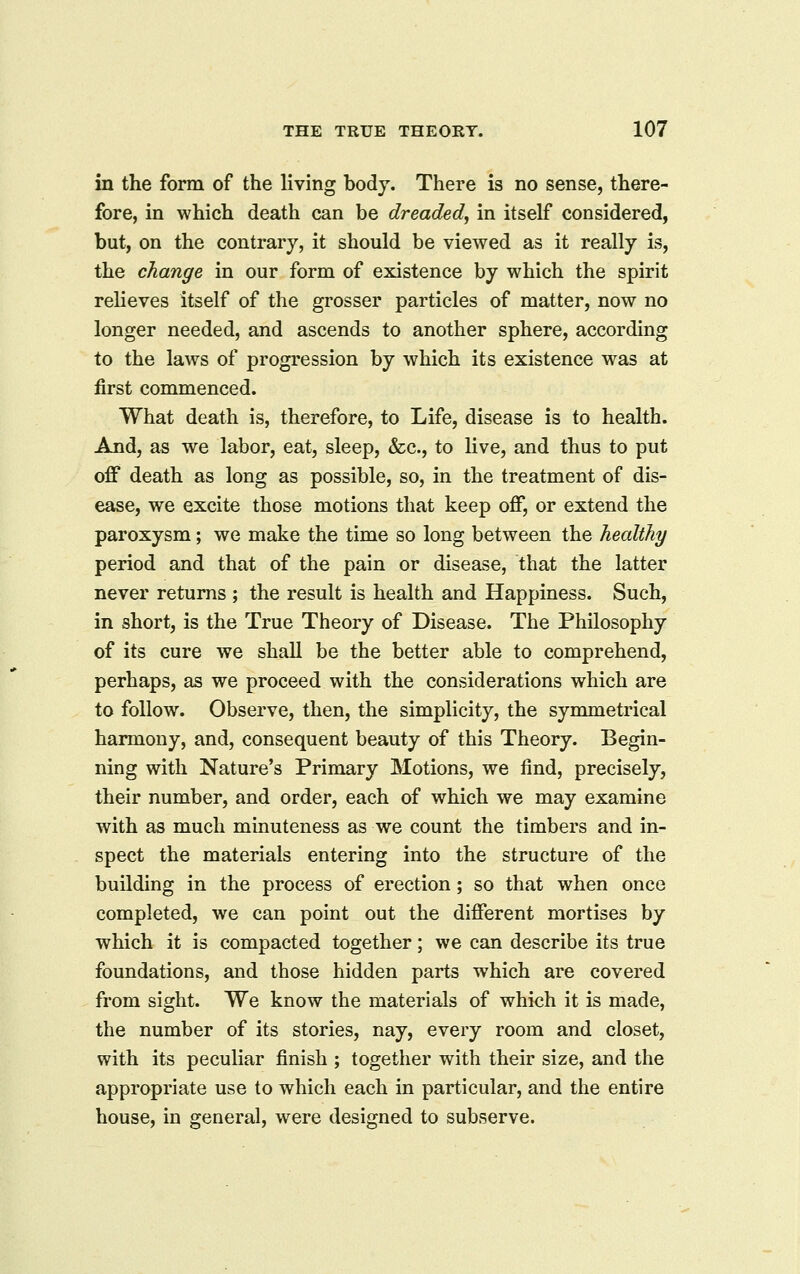 in the form of the living body. There is no sense, there- fore, in which death can be dreaded, in itself considered, but, on the contrary, it should be viewed as it really is, the change in our form of existence by which the spirit relieves itself of the grosser particles of matter, now no longer needed, and ascends to another sphere, according to the laws of progression by which its existence was at first commenced. What death is, therefore, to Life, disease is to health. And, as we labor, eat, sleep, &c., to live, and thus to put off death as long as possible, so, in the treatment of dis- ease, we excite those motions that keep off, or extend the paroxysm; we make the time so long between the healthy period and that of the pain or disease, that the latter never returns ; the result is health and Happiness. Such, in short, is the True Theory of Disease. The Philosophy of its cure we shall be the better able to comprehend, perhaps, as we proceed with the considerations which are to follow. Observe, then, the simplicity, the symmetrical harmony, and, consequent beauty of this Theory. Begin- ning with Nature's Primary Motions, we find, precisely, their number, and order, each of which we may examine with as much minuteness as we count the timbers and in- spect the materials entering into the structure of the building in the process of erection; so that when once completed, we can point out the different mortises by which it is compacted together; we can describe its true foundations, and those hidden parts which are covered from sight. We know the materials of which it is made, the number of its stories, nay, every room and closet, with its peculiar finish ; together with their size, and the appropriate use to which each in particular, and the entire house, in general, were designed to subserve.