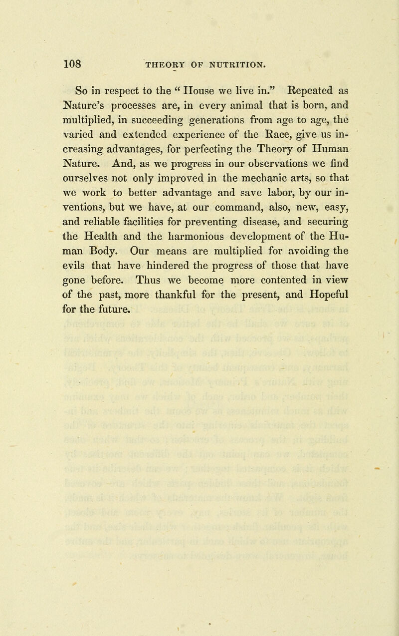 So in respect to the  House we live in. Repeated as Nature's processes are, in every animal that is born, and multiplied, in succeeding generations from age to age, the varied and extended experience of the Race, give us in- creasing advantages, for perfecting the Theory of Human Nature. And, as we progress in our observations we find ourselves not only improved in the mechanic arts, so that we work to better advantage and save labor, by our in- ventions, but we have, at our command, also, new% easy, and reliable facilities for preventing disease, and securing the Health and the harmonious development of the Hu- man Body. Our means are multiplied for avoiding the evils that have hindered the progress of those that have gone before. Thus we become more contented in view of the past, more thankful for the present, and Hopeful for the future.