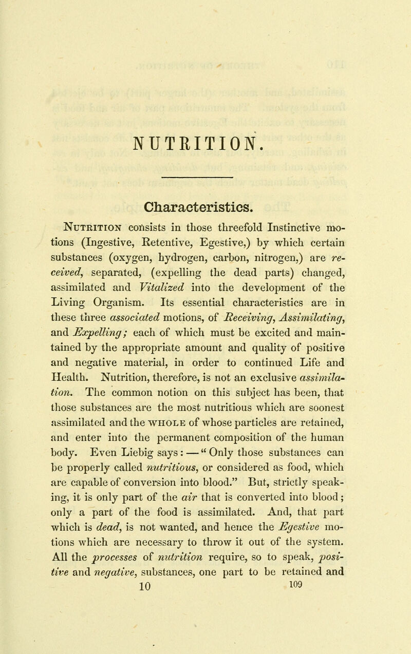 NUTRITION Characteristics. Nutrition consists in those threefold Instinctive mo- tions (Ingestive, Retentive, Egestive,) by which certain substances (oxygen, hydrogen, carbon, nitrogen,) are re- ceived^ separated, (expelling the dead parts) changed, assimilated and Vitalized into the development of the Living Organism. Its essential characteristics are in these three associated motions, of Receiving^ Assimilating, and Expelling; each of which must be excited and main- tained by the appropriate amount and quality of positive and negative material, in order to continued Life and Health. Nutrition, therefore, is not an exclusive assimila- tion. The common notion on this subject has been, that those substances are the most nutritious which are soonest assimilated and the vthole of whose particles are retained, and enter into the permanent composition of the human body. Even Liebig says: —  Only those substances can be properly called nutritious, or considered as food, which are capable of conversion into blood. But, strictly speak- ing, it is only part of the air that is converted into blood; only a part of the food is assimilated. And, that part which is dead, is not wanted, and hence the Egestive mo- tions which are necessary to throw it out of the system. All the processes of nutrition require, so to speak, posi- tive and negative, substances, one part to be retained and