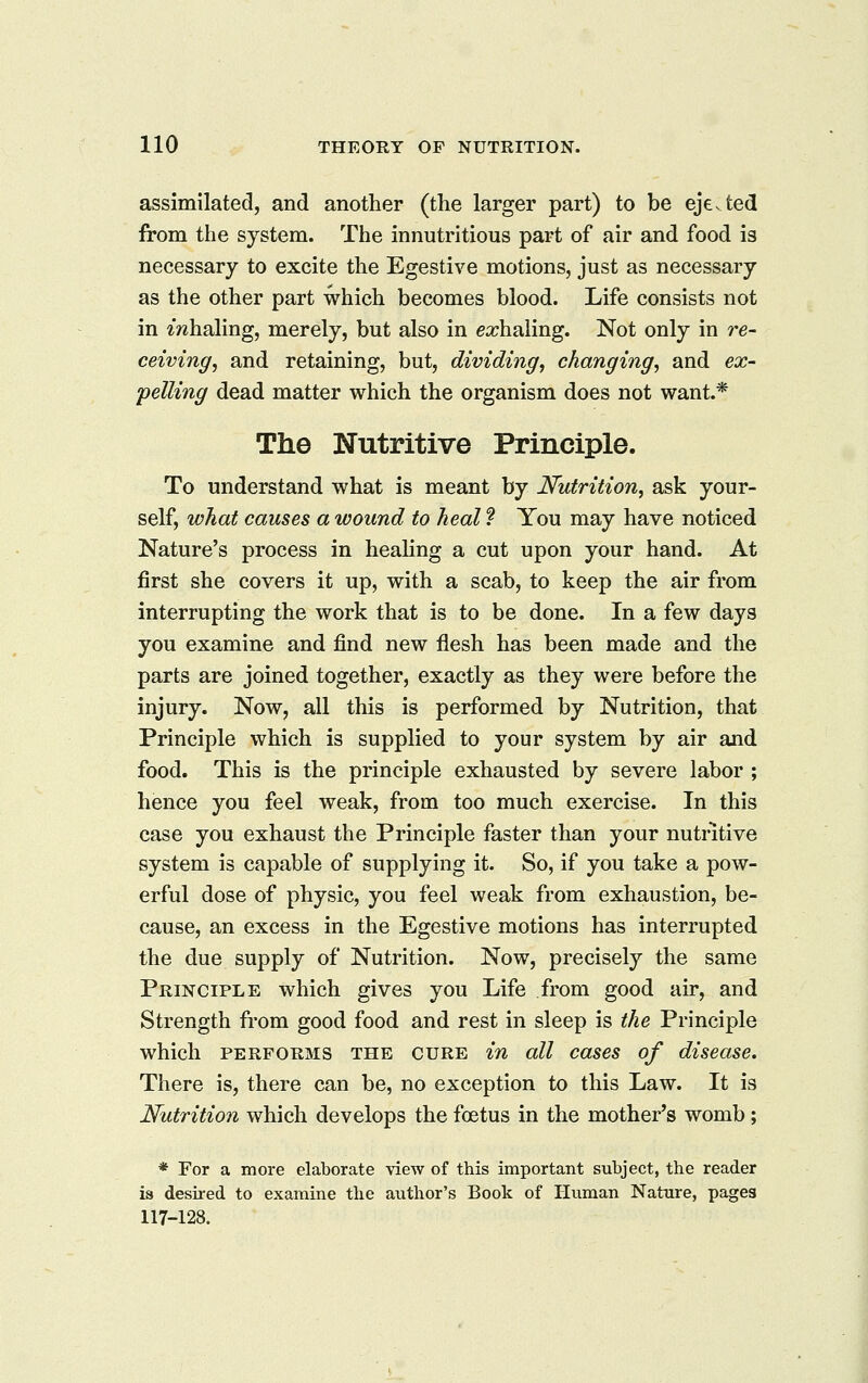 assimilated, and another (the larger part) to be ejevted from the system. The innutritions part of air and food is necessary to excite the Egestive motions, just as necessary as the other part which becomes blood. Life consists not in ZTzhaling, merely, but also in exhaling. Not only in re- ceiving, and retaining, but, dividing, changing, and ex- pelling dead matter which the organism does not want.* The Nutritive Principle. To understand what is meant by Nutrition, ask your- self, what causes a wound to heal ? You may have noticed Nature's process in heahng a cut upon your hand. At first she covers it up, with a scab, to keep the air from interrupting the work that is to be done. In a few days you examine and find new flesh has been made and the parts are joined together, exactly as they were before the injury. Now, all this is performed by Nutrition, that Principle which is supplied to your system by air and food. This is the principle exhausted by severe labor ; hence you feel weak, from too much exercise. In this case you exhaust the Principle faster than your nutritive system is capable of supplying it. So, if you take a pow- erful dose of physic, you feel weak from exhaustion, be- cause, an excess in the Egestive motions has interrupted the due supply of Nutrition. Now, precisely the same Principle which gives you Life from good air, and Strength from good food and rest in sleep is the Principle which PERFORMS THE CURE iu all cascs of disease. There is, there can be, no exception to this Law. It is Nutrition which develops the foetus in the mother's womb; * For a more elaborate view of this important subject, the reader is desired to examine the author's Book of Human Nature, pages 117-128.