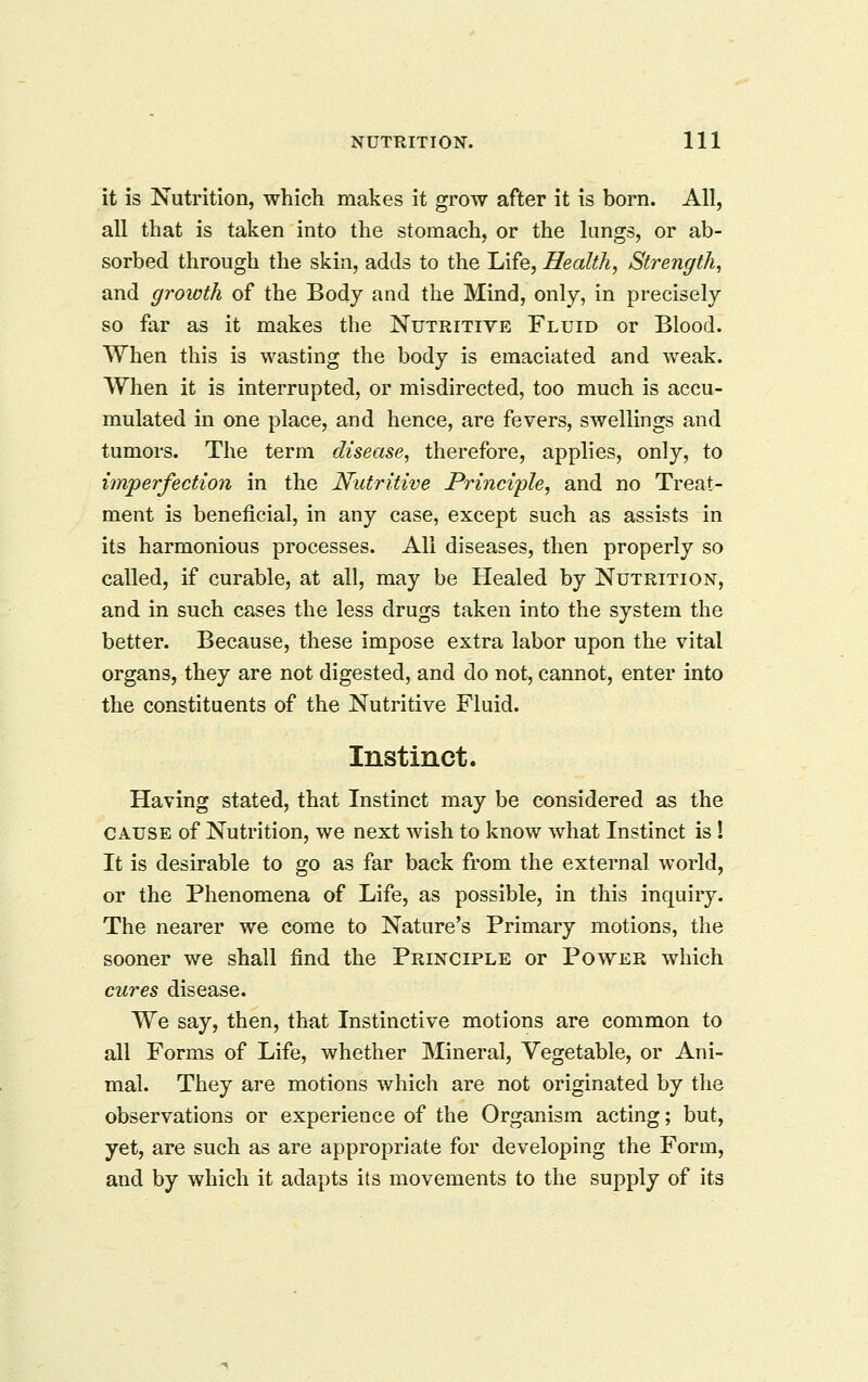 it is Nutrition, which makes it grow after it is born. All, all that is taken into the stomach, or the lungs, or ab- sorbed through the skin, adds to the Life, Health, Strength, and growth of the Body and the Mind, only, in precisely so far as it makes the Nutritive Fluid or Blood. When this is wasting the body is emaciated and vv^eak. When it is interrupted, or misdirected, too much is accu- mulated in one place, and hence, are fevers, swellings and tumors. The term disease, therefore, applies, only, to imperfection in the Nutritive Principle, and no Treat- ment is beneficial, in any case, except such as assists in its harmonious processes. All diseases, then properly so called, if curable, at all, may be Healed by Nutrition, and in such cases the less drugs taken into the system the better. Because, these impose extra labor upon the vital organs, they are not digested, and do not, cannot, enter into the constituents of the Nutritive Fluid. Instinct. Having stated, that Instinct may be considered as the CAUSE of Nutrition, we next wish to know what Instinct is 1 It is desirable to go as far back from the external world, or the Phenomena of Life, as possible, in this inquiry. The nearer we come to Nature's Primary motions, the sooner we shall find the Principle or Power which cures disease. We say, then, that Instinctive motions are common to all Forms of Life, whether Mineral, Vegetable, or Ani- mal. They are motions which are not originated by the observations or experience of the Organism acting; but, yet, are such as are appropriate for developing the Form, and by which it adapts its movements to the supply of its