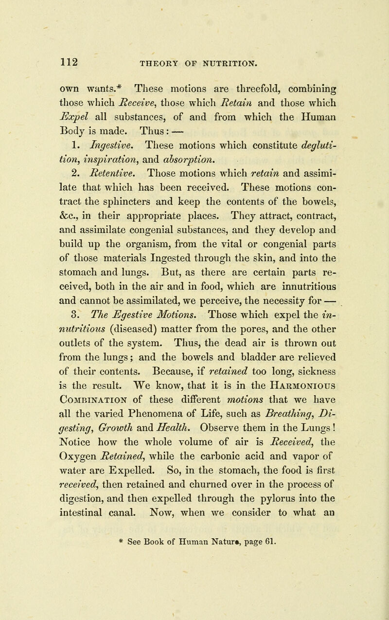 own wants.* These motions are threefold, combining those which Receive^ those which Retain and those which Expel all substances, of and from which the Human Body is made. Thus: — 1. Ingestive, These motions which constitute degluti- tion, inspiration, and absorption. 2. Retentive. Those motions which retain and assimi- late that which has been received. These motions con- tract the sphincters and keep the contents of the bowels, &c., in their appropriate places. They attract, contract, and assimilate congenial substances, and they develop and build up the organism, from the vital or congenial parts of those materials Ingested through the skin, and into the stomach and lungs. But, as there are certain parts re- ceived, both in the air and in food, which are innutritious and cannot be assimilated, we perceive, the necessity for — 3. The Egestive Motions. Those which expel the in- nutritious (diseased) matter from the pores, and the other outlets of the system. Thus, the dead air is thrown out from the lungs; and the bowels and bladder are relieved of their contents. Because, if retained too long, sickness is the result. We know, that it is in the Harmonious Combination of these different motions that we have all the varied Phenomena of Life, such as Breathing, Di- gesting, Growth and Health. Observe them in the Lungs! Notice how the whole volume of air is Received, the Oxygen Retained, while the carbonic acid and vapor of water are Expelled. So, in the stomach, the food is first received, then retained and churned over in the process of digestion, and then expelled through the pylorus into the intestinal canal. Now, when we consider to what an * See Book of Human Nature, page 61.