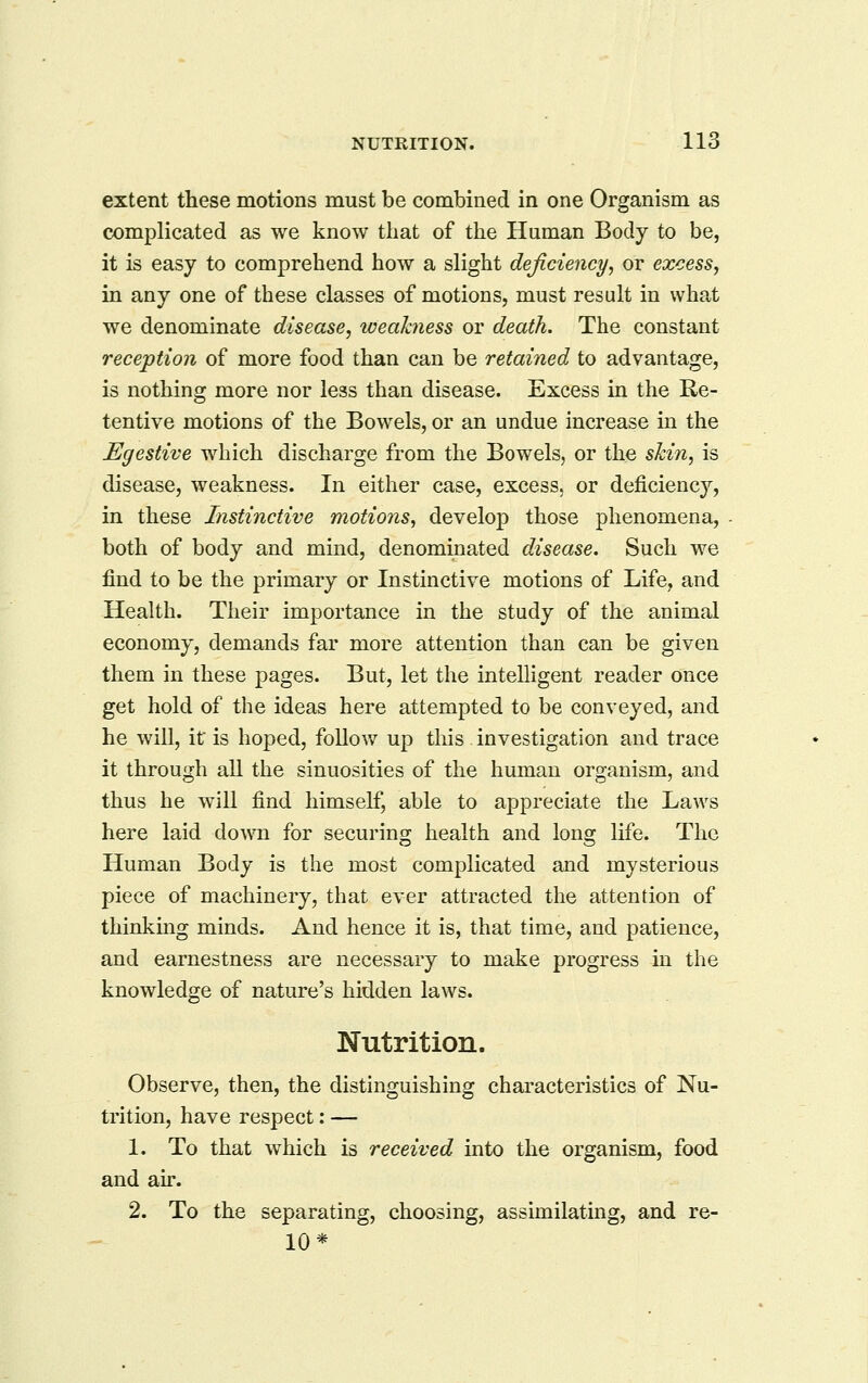 extent these motions must be combined in one Organism as complicated as we know tiiat of the Human Body to be, it is easy to comprehend how a slight deficiency, or excess, in any one of these classes of motions, must result in what we denominate disease, weakness or death. The constant reception of more food than can be retained to advantage, is nothing more nor less than disease. Excess in the Re- tentive motions of the Bowels, or an undue increase m the Egestive which discharge from the Bowels, or the skin, is disease, weakness. In either case, excess, or deficiency, in these Instinctive motions, develop those phenomena, both of body and mind, denominated disease. Such we find to be the primary or Instinctive motions of Life, and Health. Their importance in the study of the animal economy, demands far more attention than can be given them in these pages. But, let the intelligent reader once get hold of the ideas here attempted to be conveyed, and he will, it is hoped, follow up this investigation and trace it through all the sinuosities of the human organism, and thus he will find himself, able to appreciate the Laws here laid doAvn for securing health and long life. The Human Body is the most complicated and mysterious piece of machinery, that ever attracted the attention of thinking minds. And hence it is, that time, and patience, and earnestness are necessary to make progress in the knowledge of nature's hidden laws. Nutrition. Observe, then, the distinguishing characteristics of Nu- trition, have respect: — 1. To that which is received into the organism, food and air. 2. To the separating, choosing, assimilating, and re- 10*