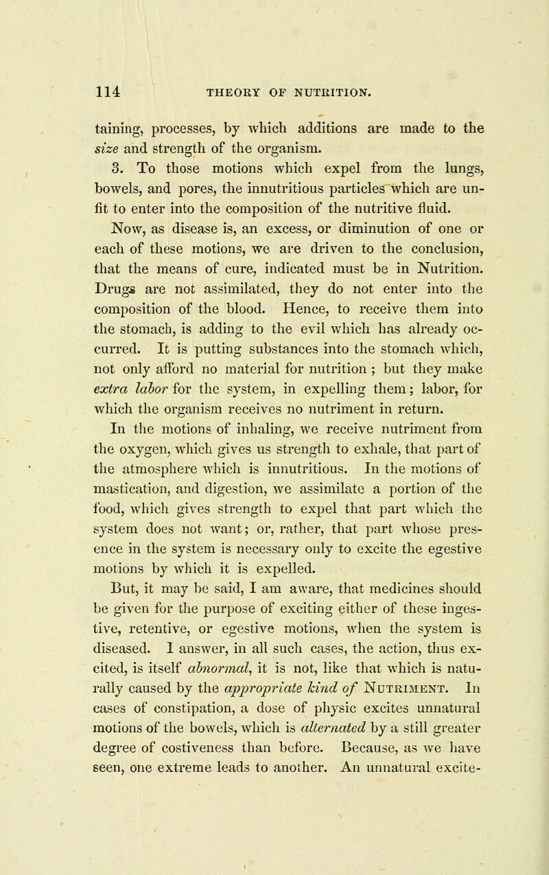 taming, processes, by which additions are made to the size and strength of the organism. 3. To those motions which expel from the lungs, bowels, and pores, the innutritions particles which are un- fit to enter into the composition of the nutritive fluid. Now, as disease is, an excess, or diminution of one or each of these motions, we are driven to the conclusion, that the means of cure, indicated must be in Nutrition. Drugs are not assimilated, they do not enter into the composition of the blood. Hence, to receive them into the stomach, is adding to the evil which has already oc- curred. It is putting substances into the stomach which, not only afford no material for nutrition ; but they make extra labor for the system, in expelling them; labor, for which the organism receives no nutriment in return. In the motions of inhaling, we receive nutriment from the oxygen, which gives us strength to exhale, that part of the atmosphere which is innutritions. In the motions of mastication, and digestion, we assimilate a portion of the food, which gives strength to expel that part which the system does not want; or, rather, that part whose pres- ence in the system is necessary only to excite the egestive motions by which it is expelled. But, it may be said, I am aware, that medicines should be given for the purpose of exciting either of these inges- tive, retentive, or egestive motions, when the system is diseased. I answer, in all such cases, the action, thus ex- cited, is itself abnormal, it is not, like that which is natu- rally caused by the appropriate kind of Nutriment. In cases of constipation, a dose of physic excites unnatural motions of the bowels, which is alternated by a still greater degree of costiveness than before. Because, as Ave have seen, one extreme leads to another. An unnatural excite-
