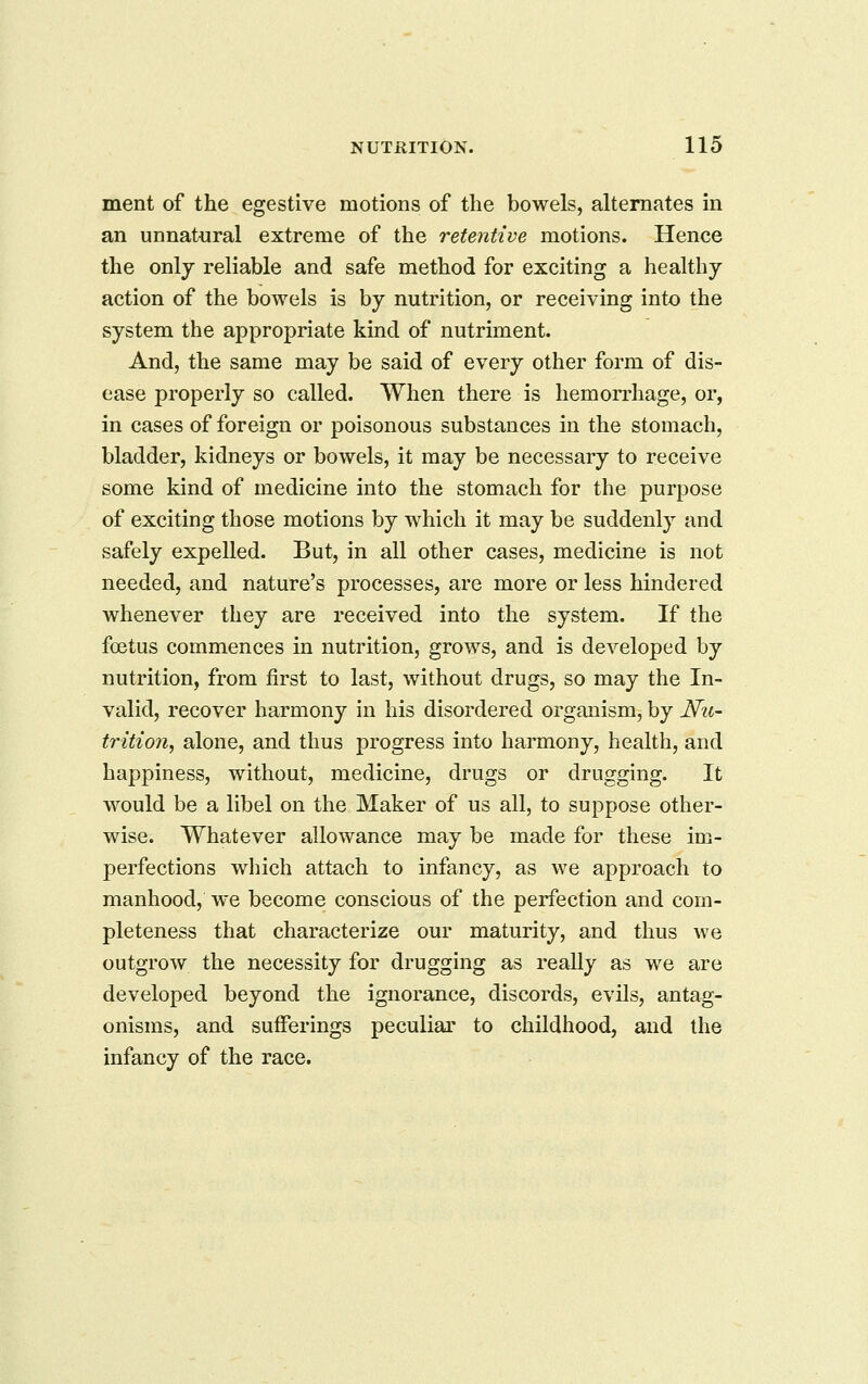 ment of the egestive motions of the bowels, alternates in an unnatural extreme of the retentive motions. Hence the onlj reliable and safe method for exciting a healthy action of the bowels is by nutrition, or receiving into the system the appropriate kind of nutriment. And, the same may be said of every other form of dis- ease properly so called. When there is hemorrhage, or, in cases of foreign or poisonous substances in the stomach, bladder, kidneys or bowels, it may be necessary to receive some kind of medicine into the stomach for the purpose of exciting those motions by which it may be suddenly and safely expelled. But, in all other cases, medicine is not needed, and nature's processes, are more or less hindered whenever they are received into the system. If the foetus commences in nutrition, grows, and is developed by nutrition, from first to last, without drugs, so may the In- valid, recover harmony in his disordered organism, by Nu- trition, alone, and thus progress into harmony, health, and happiness, without, medicine, drugs or drugging. It would be a libel on the Maker of us all, to suppose other- wise. Whatever allowance may be made for these im- perfections which attach to infancy, as we approach to manhood, we become conscious of the perfection and com- pleteness that characterize our maturity, and thus we outgrow the necessity for drugging as really as we are developed beyond the ignorance, discords, evils, antag- onisms, and suiFerings peculiar to childhood, and the infancy of the race.