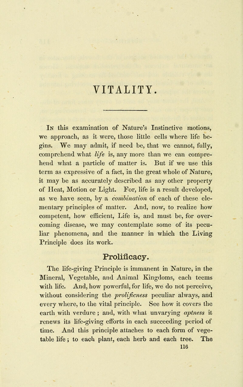 VITALITY In this examination of Nature's Instinctive motions, we approach, as it were, those little cells where life be- gins. We may admit, if need be, that we cannot, fully, comprehend what life is, any more than we can compre- hend what a particle of matter is. But if we use this term as expressive of a fact, in the great whole of Nature, it may be as accurately described as any other property of Heat, Motion or Light. For, life is a result developed, as we have seen, by a combination of each of these ele- mentary principles of matter. And, now, to realize how competent, how efficient. Life is, and must be, for over- coming disease, we may contemplate some of its pecu- liar phenomena, and the manner in which the Living Principle does its work. Prolificacy. The life-giving Principle is immanent in Nature, in the Mineral, Vegetable, and Animal Kingdoms, each teems with life. And, how powerful, for life, we do not perceive, without considering the prolijicness peculiar always, and every where, to the vital principle. See how it covers the earth with verdure ; and, with what unvarying aptness it renews its life-giving effi^rts in each succeeding period of time. And this principle attaches to each form of vege- table life; to each plant, each herb and each tree. The