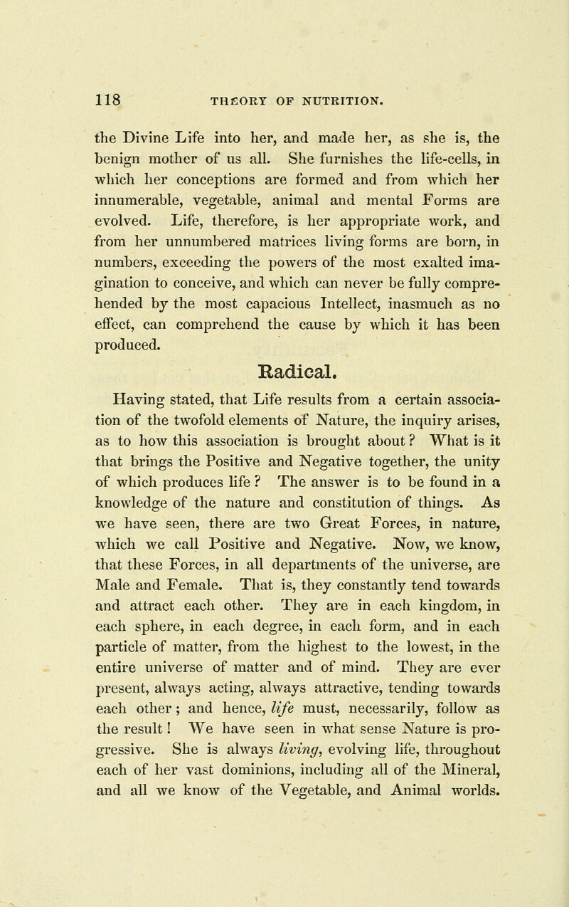 the Divine Life into her, and made her, as she is, the benign mother of us all. She furnishes the life-cells, in which her conceptions are formed and from which her innumerable, vegetable, animal and mental Forms are evolved. Life, therefore, is her appropriate work, and from her unnumbered matrices living forms are born, in numbers, exceeding the powers of the most exalted ima- gination to conceive, and which can never be fully compre- hended by the most capacious Intellect, inasmuch as no effect, can comprehend the cause by which it has been produced. Radical. Having stated, that Life results from a certain associa- tion of the twofold elements of Nature, the inquiry arises, as to how this association is brought about ? What is it that brings the Positive and Negative together, the unity of which produces life ? The answer is to be found in a knowledge of the nature and constitution of things. As we have seen, there are two Great Forces, in nature, which we call Positive and Negative. Now, w^e know, that these Forces, in all departments of the universe, are Male and Female. That is, they constantly tend towards and attract each other. They are in each kingdom, in each sphere, in each degree, in each form, and in each particle of matter, from the highest to the lowest, in the entire universe of matter and of mind. They are ever present, always acting, always attractive, tending towards each other; and hence, life must, necessarily, follow as the result! We have seen in what sense Nature is pro- gressive. She is always living, evolving life, throughout each of her vast dominions, including all of the Mineral, and all we know of the Vegetable, and Animal worlds.