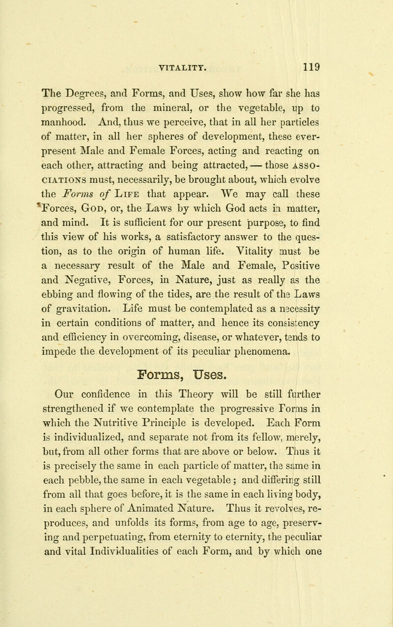 The Degrees, and Forms, and Uses, show how far she has progressed, from the mineral, or the vegetable, up to manhood. And, thus we perceive, that in all her particles of matter, in all her spheres of development, these ever- present Male and Female Forces, acting and reacting on each other, attracting and being attracted, — those asso- ciations must, necessarily, be brought about, which evolve the Fo7ins of Life that appear. We may call these Forces, God, or, the Laws by which God acts i^i matter, and mind. It is sufficient for our present purpose, to find this view of his works, a satisfactory answer to the ques- tion, as to the origin of human life. Vitality must be a necessary result of the Male and Female, Positive and Negative, Forces, in Nature, just as really as the ebbing and flowing of the tides, are the result of ths Laws of gravitation. Life must be contemplated as a necessity in certain conditions of matter, and hence its consistency and efficiency in overcoming, disease, or whatever, tends to impede the development of its peculiar phenomena. Forms, Uses. Our confidence in this Theory will be still further strengthened if we contemplate the progressive Forms in which the Nutritive Principle is developed. Each Form is individualized, and separate not from its fellow, merely, but, from all other forms that are above or below. Thus it is precisely the same in each particle of matter, the same in each pebble, the same in each vegetable; and differing still from all that goes before, it is the same in each liying body, in each sphere of Animated Nature. Thus it revolves, re- produces, and unfolds its forms, from age to age, preserv- ing and perpetuating, from eternity to eternity, the peculiar and vital Individualities of each Form, and by which one