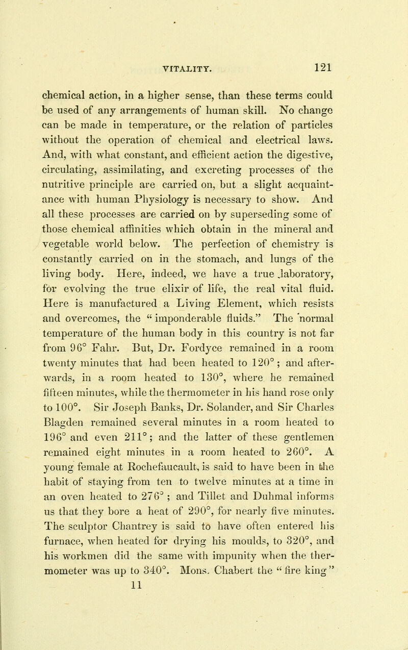 chemical action, in a higher sense, than these terms could be used of anj arrangements of human skill. No change can be made in temperature, or the relation of particles without the operation of chemical and electrical laws. And, with what constant, and efficient action the digestive, circulating, assimilating, and excreting processes of the nutritive principle are carried on, but a slight acquaint- ance with human Physiology is necessary to show. And all these processes are carried on by superseding some of those chemical aifinities which obtain in the mineral and vegetable world below. The perfection of chemistry is constantly carried on in the stomach, and lungs of the living body. Here, indeed, we have a true laboratory, for evolving the true elixir of life, the real vital fluid. Here is manufactured a Living Element, which resists and overcomes, the imponderable fluids. The normal temperature of the human body in this country is not far from 96° Fahr. But, Dr. Fordyce remained in a room twenty minutes that had been heated to 120°; and after- wards, in a room heated to 130°, where he remained fifteen minutes, while the thermometer in his hand rose only to 100°. Sir Joseph Banks, Dr. Solander, and Sir Charles Blagden remained several minutes in a room heated to 196° and even 211°; and the latter of these gentlemen remained eight minutes in a room heated to 260°. A young female at Rochefaucault, is said to have been in the habit of staying from ten to twelve minutes at a time in an oven heated to 276° ; and Tillet and Duhmal informs us that they bore a heat of 290°, for nearly five minutes. The sculptor Chantrey is said to have often entered his furnace, when heated for drying his moulds, to 320°, and his workmen did the same with impunity when the ther- mometer was up to 340°. Mons. Chabert the fire king 11
