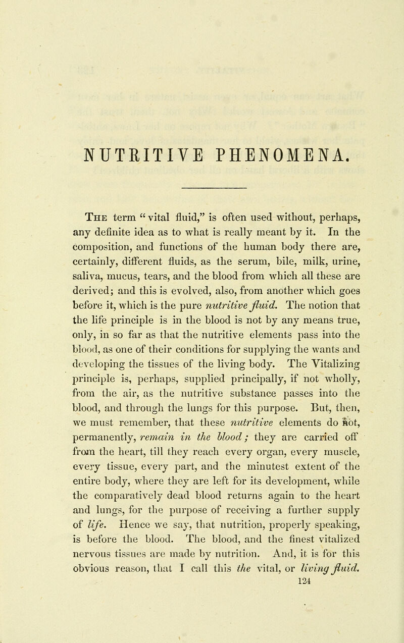 NUTRITIVE PHENOMENA. The term vital fluid, is often used without, perhaps, any definite idea as to what is really meant by it. In the composition, and functions of the human body there are, certainly, different fluids, as the serum, bile, milk, urine, saliva, mucus, tears, and the blood from which all these are derived; and this is evolved, also, from another which goes before it, which is the pure nutritive fluid. The notion that the hfe principle is in the blood is not by any means true, only, in so far as that the nutritive elements pass into the blood, as one of their conditions for supplying the wants and developing the tissues of the living body. The Vitalizing principle is, perhaps, supplied principally, if not wholly, from the air, as the nutritive substance passes into the blood, and through the lungs for this purpose. But, then, we must remember, that these nutritive elements do not, permanently, remain in the hlood; they are carried off froin the heart, till they reach every organ, every muscle, every tissue, every part, and the minutest extent of the entire body, where they are left for its development, while the comparatively dead blood returns again to the heart and lungs, for the purpose of receiving a further supply of life. Hence we say, that nutrition, properly speaking, is before the blood. The blood, and the finest vitalized nervous tissues are made by nutrition. And, it is for this obvious reason, that I call this the vital, or living fluid. V2A