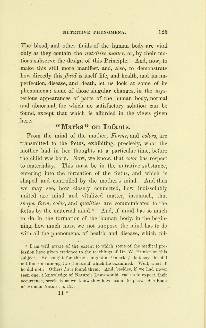 The blood, and other fluids of the human body are vital only as they contain the nutritive matter, or, by their mo- tions subserve the design of this Principle. And, now, to make this still more manifest, and, also, to demonstrate how directly this fluid is itself life, and health, and its im- perfection, disease, and death, let us look at some of its phenomena; some of those singular changes, in the mys- terious appearances of parts of the human body, normal and abnormal, for which no satisfactory solution can be found, excej)t that which is afforded in the views given here. Marks on Infants. From the mind of the mother, Forms, and colors, are transmitted to the foetus, exhibiting, precisely, what the mother had in her thoughts at a particular time, before the child was born. Now, we know, that color has respect to materiality. This must be in the nutritive substance, entering into the formation of the foetus, and which is shaped and controlled by the mother's mind. And thus we may see, how closely connected, how indissolubly united are mind and vitalized matter, insomuch, that shape, form, color, and qualities are communicated to the foetus by the maternal mind.* And, if mind has so much to do in the formation of the human body, in the begin- ning, how much must we not suppose the mind has to do with all the phenomena, of health and disease, Vv^hich foi- * I am well aware of the extent to widch some of the medical pro- fession have given credence to the teachings of Dr. W. Hunter on this subject. He sought for these congenital marks, but says he did not find one among two thousand which he examined. Well, what if he did not ? Others have found them. And, besides, if we had never seen one, a knowledge of Nature's Laws would lead us to expect their occurrence, precisely as we know they have come to pass. See Book of Human Nature, p. 135. 11*