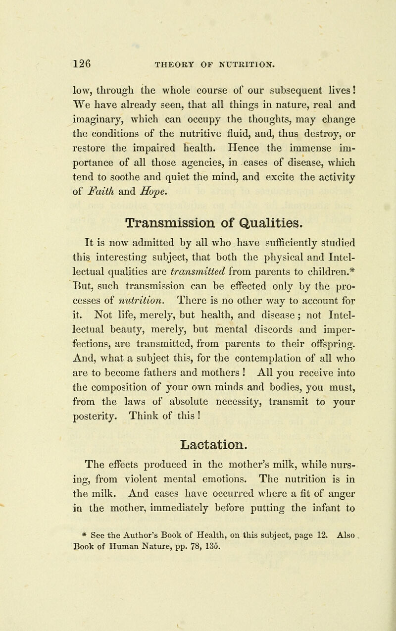 low, through the whole course of our subsequent lives! We have already seen, that all things in nature, real and imaginary, which can occupy the thoughts, may change the conditions of the nutritive fluid, and, thus destroy, or restore the impaired health. Hence the immense im- portance of all those agencies, in cases of disease, which tend to soothe and quiet the mind, and excite the activity of Faith and Hope. Transmission of Qualities. It is now admitted by all who have sufficiently studied this interesting subject, that both the physical and Intel- lectual qualities are transmitted from parents to children.* But, such transmission can be effected only by the pro- cesses of nutrition. There is no other way to account for it. Not life, merely, but health, and disease; not Intel- lectual beauty, merely, but mental discords and imper- fections, are transmitted, from parents to their offspring. And, what a subject this, for the contemplation of all who are to become fathers and mothers ! All you receive into the composition of your own minds and bodies, you must, from the laws of absolute necessity, transmit to your posterity. Think of this ! Lactation. The effects produced in the mother's milk, while nurs- ing, from violent mental emotions. The nutrition is in the milk. And cases have occurred where a fit of anger in the mother, immediately before putting the infant to * See the Author's Book of Health, on this subject, page 12. Also Book of Human Nature, pp. 78, 135.
