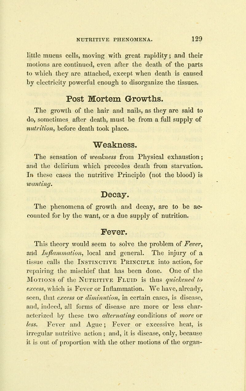little mucus cells, moving with great rapidity; and their motions are continued, even after the death of the parts to which they are attached, except when death is caused by electricity powerful enough to disorganize the tissues. Post Mortem Growths. The growth of the hair and nails, as they are said to do, sometimes after death, must be from a full supply of nutrition, before death took place. Weakness. The sensation of weakness from Physical exhaustion; and the delirium which precedes death from starvation. In these cases the nutritive Principle (not the blood) is wanting. Decay. The phenomena of growth and decay, are to be ac- counted for by the want, or a due supply of nutrition. Fever. This theory would seem to solve the problem of Fever, arid Inflammation, local and general. The injury of a tissue calls the Instinctive Principle into action, for repairing the mischief that has been done. One of the Motions of the Nutritive Fluid is thus quichened to excess, which is Fever or Inflammation. We have, already, seen, that excess or diminution, in certain cases, is disease, and, indeed, all forms of disease are more or less char- acterized by these two alternating conditions of more or less. Fever and Ague; Fever or excessive heat, is irregular nutritive action; and, It is disease, only, because it is out of proportion with the other motions of the organ-