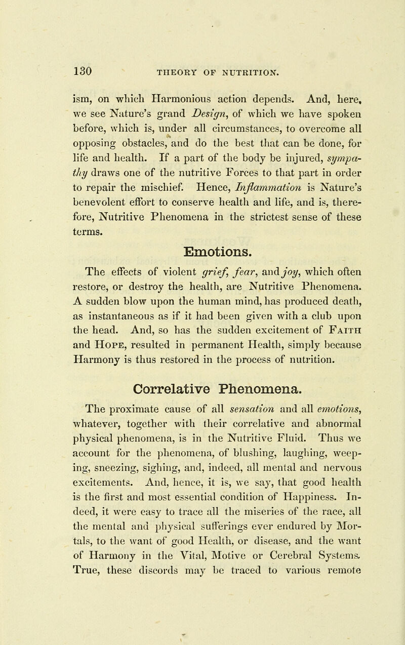 ism, on which Plarmonious action depends. And, here, we see Na,ture's grand Design, of which we have spoken before, which is, under all circumstances, to overcome all opposing obstacles, and do the best that can be done, for life and health. If a part of the body be injured, sympa- thy draws one of the nutritive Forces to that part in order to repair the mischief. Hence, Inflammation is Nature's benevolent effort to conserve health and life, and is, there- fore, Nutritive Phenomena in the strictest sense of these terms. EiQOtions. The effects of violent grief, fici'^', ^^^^joy, which often restore, or destroy the health, are Nutritive Phenomena. A sudden blow upon the human mind, has produced death, as instantaneous as if it had been given with a club upon the head. And, so has the sudden excitement of Faith and Hope, resulted in permanent Health, simply because Harmony is thus restored in the process of nutrition. Correlative Phenomena. The proximate cause of all sensation and all emotions, whatever, together with their correlative and abnormal physical phenomena, is in the Nutritive Fluid. Thus we account for the phenomena, of blushing, laughing, weep- ing, sneezing, sighing, and, indeed, all mental and nervous excitements. And, hence, it is, we say, that good health is the first and most essential condition of Happiness. In- deed, it were easy to trace all the miseries of the race, all the mental and phj^sical sufferings ever endured by Mor- tals, to the want of good Health, or disease, and the want of Harmony in the Vital, Motive or Cerebral Systems, True, these discords may be traced to various remote