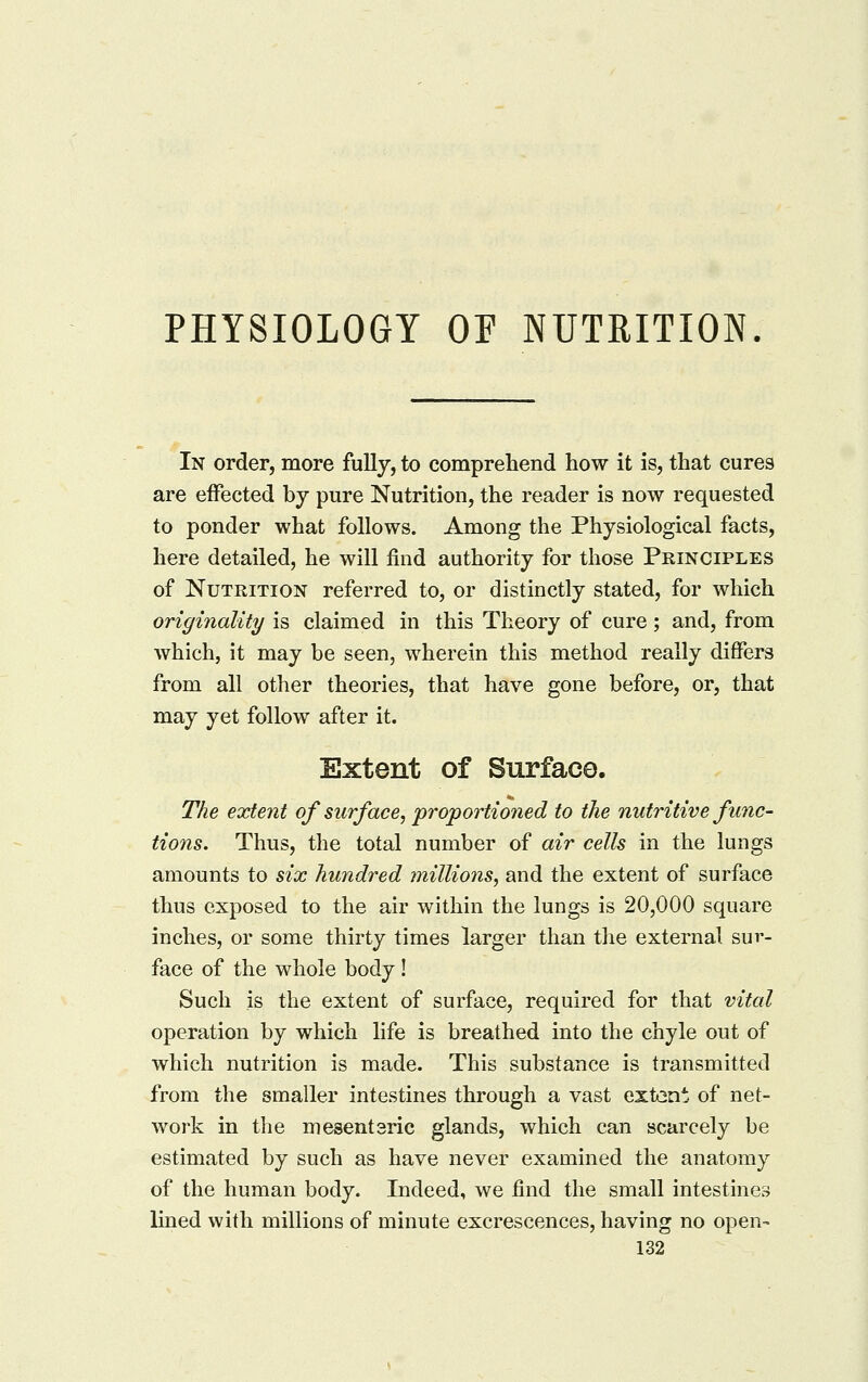 PHYSIOLOGY OF NUTRITION. In order, more fully, to comprehend how it is, that cures are effected by pure Nutrition, the reader is now requested to ponder what follows. Among the Physiological facts, here detailed, he will find authority for those Principles of Nutrition referred to, or distinctly stated, for which originality is claimed in this Theory of cure; and, from which, it may be seen, wherein this method really differs from all other theories, that have gone before, or, that may yet follow after it. Extent of Surface. The extent of surface, proportioned to the nutritive func- tions. Thus, the total number of air cells in the lungs amounts to six hundred millions, and the extent of surface thus exposed to the air within the lungs is 20,000 square inches, or some thirty times larger than the external sur- face of the whole body ! Such is the extent of surface, required for that vital operation by which life is breathed into the chyle out of which nutrition is made. This substance is transmitted from the smaller intestines through a vast extent of net- work in the mesentaric glands, which can scarcely be estimated by such as have never examined the anatomy of the human body. Indeed, we find the small intestines lined with millions of minute excrescences, having no open-