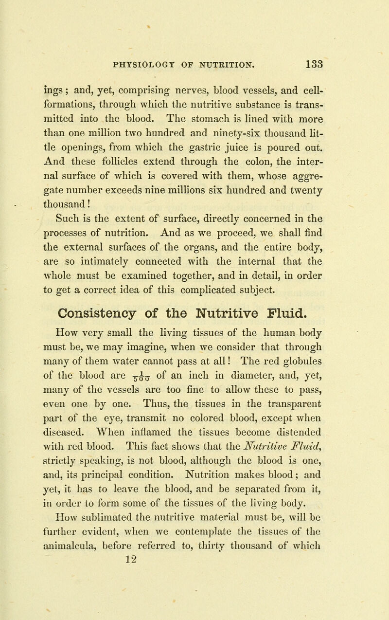 ings; and, yet, comprising nerves, blood vessels, and cell- formations, through which the nutritive substance is trans- mitted into the blood. The stomach is lined with more than one million two hundred and ninety-six thousand lit- tle openings, from which the gastric juice is poured out. And these follicles extend through the colon, the inter- nal surface of which is covered with them, whose aggre- gate number exceeds nine millions six hundred and twenty thousand! Such is the extent of surface, directly concerned in the processes of nutrition. And as we proceed, we shall find the external surfaces of the organs, and the entire body, are so intimately connected with the internal that the whole must be examined together, and in detail, in order to get a correct idea of this compHcated subject. Consistency of the Nutritive Fluid. How very small the living tissues of the human body must be, we may imagine, when we consider that through many of them water cannot pass at all! The red globules of the blood are 3^^ of an inch in diameter, and, yet, many of the vessels are too fine to allow these to pass, even one by one. Thus, the tissues in the transparent part of the eye, transmit no colored blood, except when diseased. When inflamed the tissues become distended with red blood. This fact shows that the Nutritive Fluid, strictly speaking, is not blood, although the blood is one, and, its principal condition. Nutrition makes blood; and yet, it has to leave the blood, and be separated from it, in order to form some of the tissues of the living body. How sublimated the nutritive material must be, will be further evident, when we contemplate the tissues of the animalcula, before referred to, thirty thousand of which 12