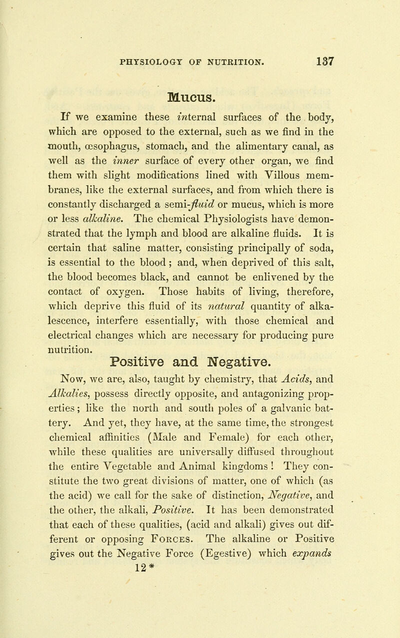 Mucus. If we examine these mternal surfaces of the body, which are opposed to the external, such as we find in the mouth, oesophagus, stomach, and the aUmentary canal, as well as the inner surface of everj other organ, we find them with slight modifications lined with Villous mem- branes, like the external surfaces, and from which there is constantly discharged a semi-ftidd or mucus, which is more or less alkaline. The chemical Physiologists have demon- strated that the lymph and blood are alkaline fluids. It is certain that saline matter, consisting principally of soda, is essential to the blood; and, when deprived of this salt, the blood becomes black, and cannot be enlivened by the contact of oxygen. Those habits of living, therefore, which deprive this fluid of its natural quantity of alka- lescence, interfere essentially, with those chemical and electrical changes which are necessary for producing pure nutrition. Positive and Negative. Now, we are, also, taught by chemistry, that Acids, and Alkalies, possess directly opposite, and antagonizing prop- erties ; like the north and south poles of a galvanic bat- tery. And yet, they have, at the same time, the strongest chemical afiinities (Male and Female) for each other, while these qualities are universally difl'used throughout the entire Vegetable and Animal kingdoms ! They con- stitute the two great divisions of matter, one of which (as the acid) we call for the sake of distinction, Negative, and the other, the alkali, Positive. It has been demonstrated that each of these qualities, (acid and alkali) gives out dif- ferent or opposing Forces. The alkaline or Positive gives out the Negative Force (Egestive) which expands 12*