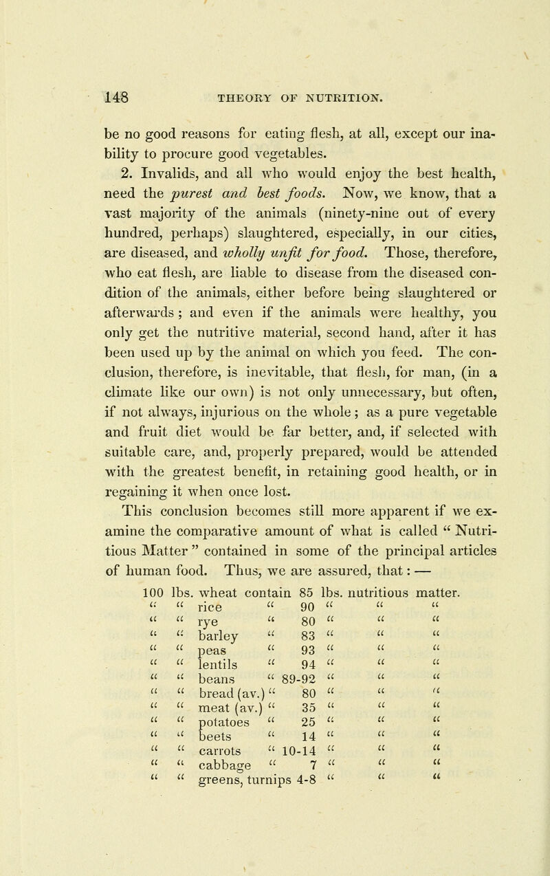 be no good reasons for eating flesh, at all, except our ina- bility to procure good vegetables. 2. Invalids, and all who would enjoy the best health, need the purest and best foods. Now, we know, that a vast majority of the animals (ninety-nine out of every hundred, perhaps) slaughtered, especially, in our cities, are diseased, and wholly unfit for food. Those, therefore, who eat flesh, are liable to disease from the diseased con- dition of the animals, either before being slaughtered or afterwards; and even if the animals were healthy, you only get the nutritive material, second hand, after it has been used up by the animal on which you feed. The con- clusion, therefore, is inevitable, that flesh, for man, (in a cluuate like our own) is not only unnecessary, but often, if not always, injurious on the whole; as a pure vegetable and fruit diet would be far better, and, if selected with suitable care, and, properly prepared, would be attended with the greatest benefit, in retaining good health, or in regaining it when once lost. This conclusion becomes still more apparent if we ex- amine the comparative amount of what is called Nutri- tious Matter contained in some of the principal articles of human food. Thus, we are assured, that: — 00 lbs, . wheat contain 85 lbs. nutritious matter. u rice 90 a a a a rye 80 a a u u barley 83 u iC u u peas 93 a a a u lentils 94 u u u u beans 89-92 a a a ii bread(av •) 80 a a a u meat (av, .);; 35 a a u a 3otatoes jeets 25 a u u u 14 a u a a carrots 10-14 (C a a u cabbage 7 a a u a o-rppne tr irni- na j-» u a u