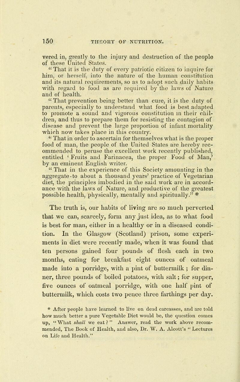 vered in, greatly to the injury and destruction of the people of these United States.  That it is the duty of every patriotic citizen to inquire for him, or herself, into the nature of the human constitution and its natural requirements, so as to adopt such daily habits with regard to food as are required by the laws of Nature and of health.  That prevention being better than cure, it is the duty of parents, especially to understand what food is best adapted to promote a sound and vigorous constitution m their chil- dren, and thus to prepare them for resisting the contagion of disease and prevent the large proportion of infant mortality which now takes place in this country. '■'■ That in order to ascertain for themselves what is the proper food of man, the people of the United States are hereby rec- ommended to peruse the excellent work recently published, entitled ' Fruits and Farinacea, the proper Food of Man/ by an eminent English writer.  That in the experience of this Society amounting in the aggregate-to about a thousand years' practice of Vegetarian diet, the principles imbodied in the said work are in accord- ance with the laws of Nature, and productive of the greatest possible health, physically, mentally and spiritually. * The truth is, our habits of living are so much perverted that we can, scarcely, form any just idea, as to what food is best for man, either in a healthy or in a diseased condi- tion. In the Glasgow (Scotland) prison, some experi- ments in diet were recently made, when it was found that ten persons gained four pounds of flesh each in two months, eating for breakfast eight ounces of oatmeal made into a porridge, with a pint of buttermilk ; for din- ner, three pounds of boiled potatoes, with salt; for supper, five ounces of oatmeal porridge, with one half pint of buttermilk, which costs two pence three farthings per day. * After people have learned to live on. dead carcasses, and are told how much better a pnre Vegetable Diet would be, the question comes up, What shall we eat? Answer, read the work above recom- mended. The Book of Health, and also. Dr. W. A. Alcott's  Lectures on Life and Health.
