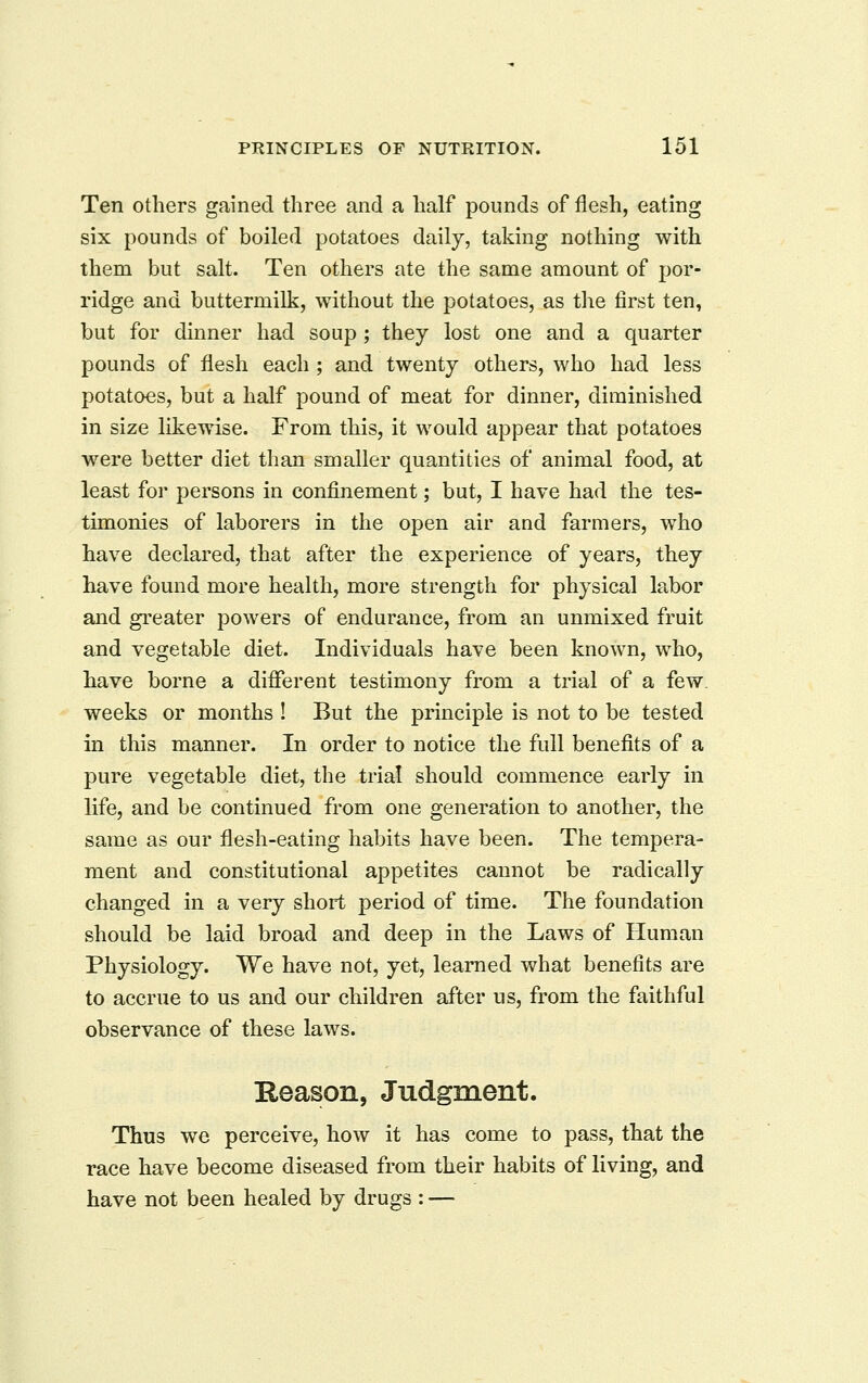 Ten others gained three and a half pounds of flesh, eating six pounds of boiled potatoes daily, taking nothing with them but salt. Ten others ate the same amount of por- ridge and buttermilk, without the potatoes, as the first ten, but for dinner had soup ; they lost one and a quarter pounds of flesh each ; and twenty others, who had less potatoes, but a half pound of meat for dinner, diminished in size likewise. From this, it would appear that potatoes were better diet than smaller quantities of animal food, at least for persons in confinement; but, I have had the tes- timonies of laborers in the open air and farmers, who have declared, that after the experience of years, they have found more health, more strength for physical labor and greater powers of endurance, from an unmixed fruit and vegetable diet. Individuals have been known, who, have borne a different testimony from a trial of a few. weeks or months ! But the principle is not to be tested in this manner. In order to notice the full benefits of a pure vegetable diet, the trial should commence early in life, and be continued from one generation to another, the same as our flesh-eating habits have been. The tempera- ment and constitutional appetites cannot be radically changed in a very short period of time. The foundation should be laid broad and deep in the Laws of Human Physiology. We have not, yet, learned what benefits are to accrue to us and our children after us, from the faithful observance of these laws. Heason, Judgment. Thus we perceive, how it has come to pass, that the race have become diseased from their habits of living, and have not been healed by drugs : —
