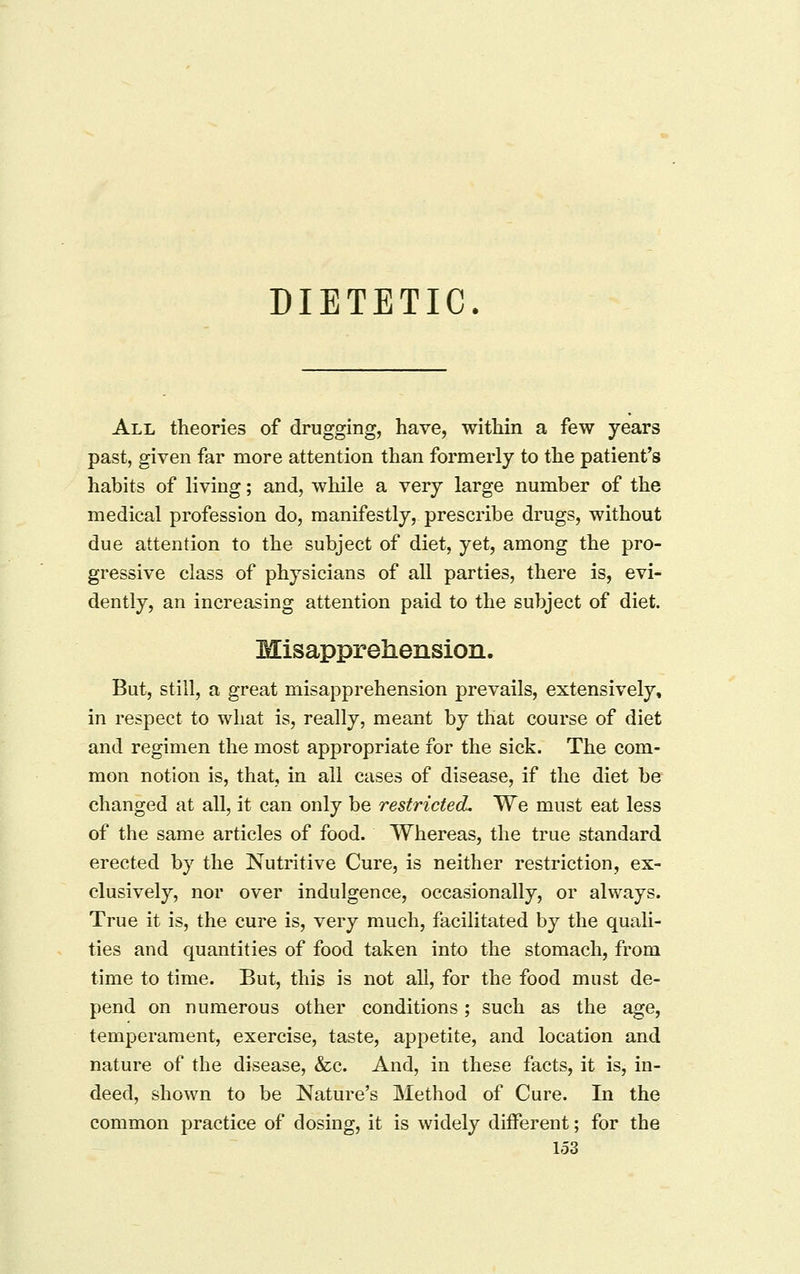 DIETETIC. All theories of drugging, have, within a few years past, given far more attention than formerly to the patient's habits of living; and, while a very large number of the medical profession do, manifestly, prescribe drugs, without due attention to the subject of diet, yet, among the pro- gressive class of physicians of all parties, there is, evi- dently, an increasing attention paid to the subject of diet. Misapprehension. But, still, a great misapprehension prevails, extensively, in respect to what is, really, meant by that course of diet and regimen the most appropriate for the sick. The com- mon notion is, that, in all cases of disease, if the diet be changed at all, it can only be restricted. We must eat less of the same articles of food. Whereas, the true standard erected by the Nutritive Cure, is neither restriction, ex- clusively, nor over indulgence, occasionally, or always. True it is, the cure is, very much, facilitated by the quali- ties and quantities of food taken into the stomach, from time to time. But, this is not all, for the food must de- pend on numerous other conditions; such as the age, temperament, exercise, taste, appetite, and location and nature of the disease, &c. And, in these facts, it is, in- deed, shown to be Nature's Method of Cure. In the common practice of dosing, it is widely different; for the