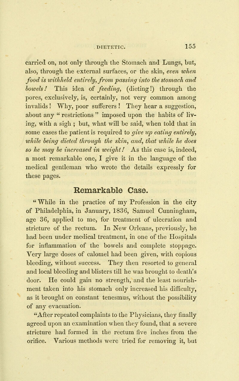 carried on, not only througli the Stomach and Lungs, but, also, through the external surfaces, or the skin, even when food is withheld entirely, from passing info the stomach and bowels / This idea of feeding, (dieting!) through the pores, exclusively, is, certainly, not very common among invalids ! Why, poor sufferers ! They hear a suggestion, about any  restrictions  imposed upon the habits of liv- ing, with a sigh ; but, what will be said, when told that in some cases the patient is required to give up eating entirely, while being dieted through the shin, and, that while he does so he may be increased in weight! As this case is, indeed, a most remarkable one, I give it in the language of the medical gentleman who wrote the details expressly for these pages. Remarkable Case.  While in the practice of my Profession in the city of Philadelphia, in January, 1836, Samuel Cunningham, age 36, applied to me, for treatment of ulceration and stricture of the rectum. In New Orleans, previously, he had been under medical treatment, in one of the Hospitals for inflammation of the bowels and complete stoppage. Very large doses of calomel had been given, with copious bleeding, without success. They then resorted to general and local bleeding and blisters till he was brought to death's door. He could gain no strength, and the least nourish- ment taken into his stomach only increased his difficulty, as it brought on constant tenesmus, without the possibility of any evacuation. After repeated complaints to the Physicians, they finally agreed upon an examination when they found, that a severe stricture had formed in the rectum five inches from the orifice. Various methods were tried for removing it, but