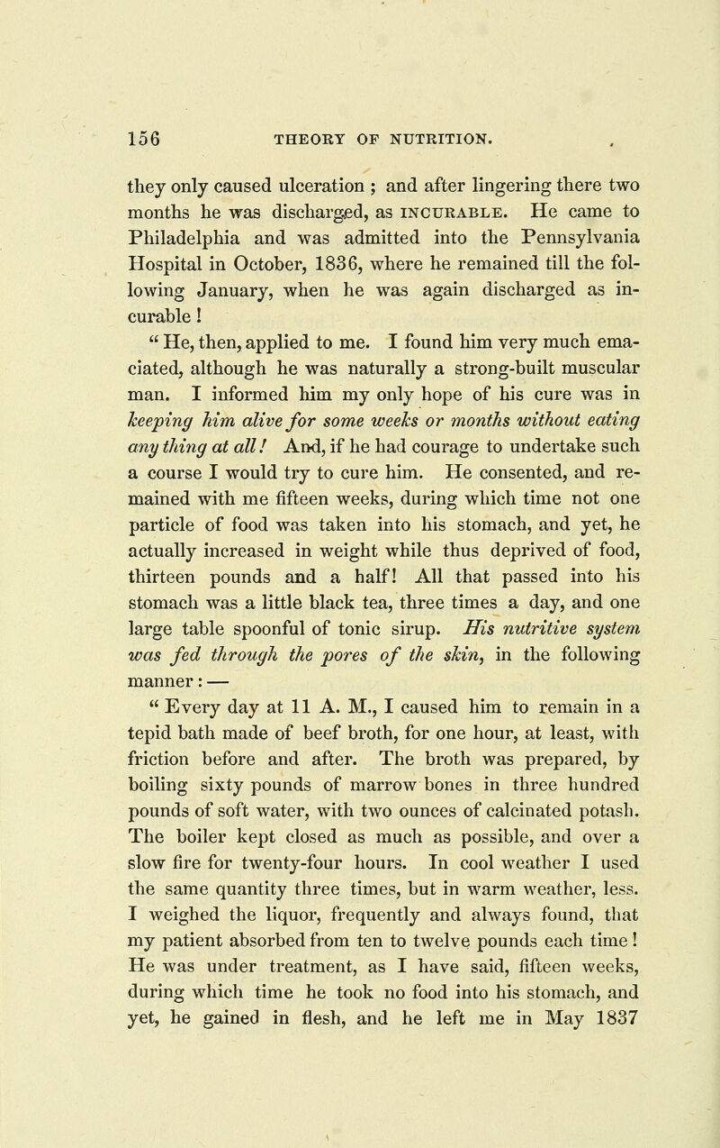 they only caused ulceration ; and after lingering there two months he was discharged, as incurable. He came to Philadelphia and was admitted into the Pennsylvania Hospital in October, 1836, where he remained till the fol- lowing January, when he was again discharged as in- curable !  He, then, applied to me. I found him very much ema- ciated, although he was naturally a strong-built muscular man. I informed him my only hope of his cure was in keeping Mm alive for some weeks or months without eating any thing at all! And, if he had courage to undertake such a course I would try to cure him. He consented, and re- mained with me fifteen weeks, during which time not one particle of food was taken into his stomach, and yet, he actually increased in weight while thus deprived of food, thirteen pounds and a half! All that passed into his stomach was a little black tea, three times a day, and one large table spoonful of tonic sirup. His nutritive system was fed through the pores of the skin, in the following manner: —  Every day at 11 A. M., I caused him to remain in a tepid bath made of beef broth, for one hour, at least, with friction before and after. The broth was prepared, by boiling sixty pounds of marrow bones in three hundred pounds of soft water, with two ounces of calcinated potash. The boiler kept closed as much as possible, and over a slow fire for twenty-four hours. In cool weather I used the same quantity three times, but in warm weather, less. I weighed the liquor, frequently and always found, that my patient absorbed from ten to twelve pounds each time! He was under treatment, as I have said, fifteen weeks, during which time he took no food into his stomach, and yet, he gained in flesh, and he left me in May 1837