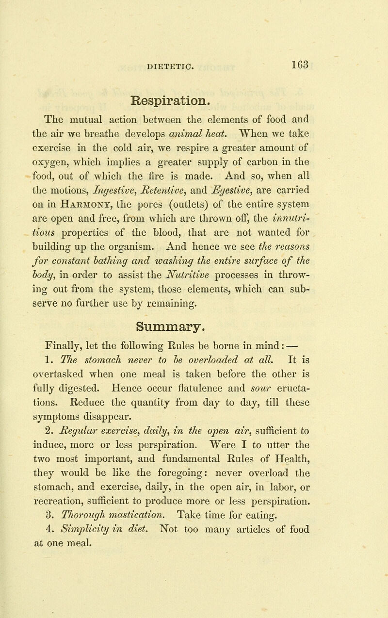 Respiration. The mutual action between the elements of food and the air we breathe develops animal heat. When we take exercise in the cold air, we respire a greater amount of oxygen, which implies a greater supply of carbon in the food, out of which the fire is made. And so, when all the motions, Ingestive, Retentive, and Egestive, are carried on in Harmony, the pores (outlets) of the entire system are open and free, from which are thrown off, the innutri- tions properties of the blood, that are not wanted for building up the organism. And hence we see the reasons for constant bathing and washing the entire surface of the body, in order to assist the Nutritive processes in throw- ing out from the system, those elements, which can sub- serve no further use by remaining. Summary. Finally, let the following Rules be borne in mind: — 1. The stomach never to he overloaded at all. It is overtasked when one meal is taken before the other is fully digested. Hence occur flatulence and sour eructa- tions. Reduce the quantity from day to day, till these symptoms disappear. 2. Regular exercise, daily, in the open air, sufficient to induce, more or less perspiration. Were I to utter the two most important, and fundamental Rules of Health, they would be like the foregoing: never overload the stomach, and exercise, daily, in the open air, in labor, or recreation, sufficient to produce more or less perspiration. 3. Thorough mastication. Take time for eating. 4. Simplicity in diet. Not too many articles of food at one meal.