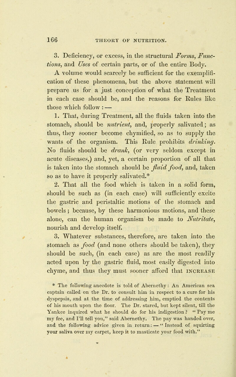 3. Deficiency, or excess, in the structural Forms, Func- tions, and Uses of certain parts, or of the entire Body. A volume would scarcely be sufficient for the exemplifi- cation of these phenomena, but the above statement will prepare us for a just conception of what the Treatment in each case should be, and the reasons for Rules hke those which follow : — 1. That, during Treatment, all the fluids taken into the stomach, should be nutrient, and, properly salivated; as thus, they sooner become chymified, so as to supply the wants of the organism. This Rule prohibits drinldng. No fluids should be drank, (or very seldom except in acute diseases,) and, yet, a certain proportion of all that is taken into the stomach should be fluid food, and, taken so as to have it properly salivated.* 2. That all the food which is taken in a solid form, should be such as (in each case) will sufficiently excite the gastric and peristaltic motions of the stomach and bowels; because, by these harmonious motions, and these alone, can the human organism be made to Nutritate, nourish and develop itself. 3. Whatever substances, therefore, are taken into the stomach as food (and none others should be taken), they should be such, (in each case) as are the most readily acted upon by the gastric fluid, most easily digested into chyme, and thus they must sooner afford that increase * The following anecdote is told of Abernethy: An American sea captain called on the Dr. to consult him in respect to a cure for his dyspepsia, and at the time of addressing him, emptied the contents of his mouth upon the floor. The Dr. stared, but kept silent, till the Yankee inquired what he should do for his indigestion ?  Pay me my fee, and I'll tell you, said Abernethy. The pay was handed over, and the following advice given in return: — Instead of sqxiirting yoiir saliva over my carpet, keep it to masticate your food with.
