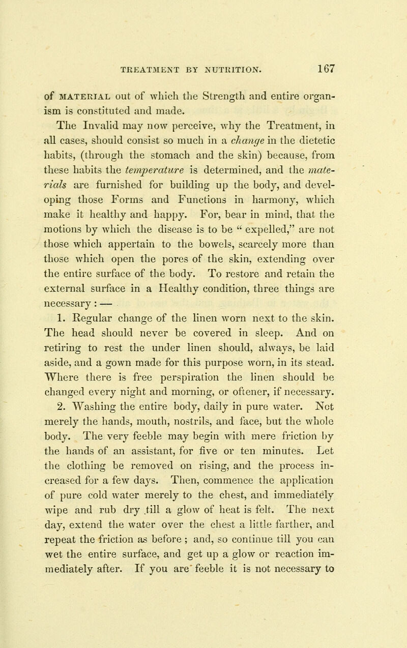 of MATERIAL out of wliicli the Strength and entire organ- ism is constituted and made. The InvaUd may now perceive, why the Treatment, in all cases, should consist so much in a change in the dietetic habits, (through the stomach and the skin) because, from these habits the temperature is determined, and the tnate- rials are furnished for building up the body, and devel- oping those Forms and Functions in harmony, which make it healthy and happy. For, bear in mind, that the motions by which the disease is to be expelled, are not those which appertain to the bowels, scarcely more than those which open the pores of the skin, extending over the entire surface of the body. To restore and retain the external surface in a Healthy condition, three things are necessary: — 1. Regular change of the linen worn next to the skin. The head should never be covered in sleep. And on retiring to rest the under linen should, always, be laid aside, and a gown made for this purpose worn, in its stead. Where there is free perspiration the linen should be changed every night and morning, or oftener, if necessary. 2. Washing the entire body, daily in pure water. Net merely the hands, mouth, nostrils, and face, but the whole body. The very feeble may begin with mere friction by the hands of an assistant, for five or ten minutes. Let the clothing be removed on rising, and the process in- creased for a few days. Then, commence the application of pure cold water merely to the chest, and immediately wipe and rub dry .till a glow of heat is felt. The next day, extend the water over the chest a little farther, and repeat the friction as before ; and, so continue till you can wet the entire surface, and get up a glow or reaction im- mediately after. If you are'feeble it is not necessary to