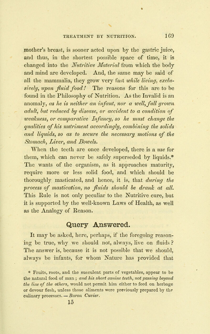mother's breast, is sooner acted upon by the gastric juice, and thus, in the shortest possible space of time, it is changed into the Nutritive Material from which the body and mind are developed. And, the same may be said of all the mammalia, they grow very fast while living^ exclu- sively^ upon fluid food 1 The reasons for this are to be found in the Philosophy of Nutrition. As the Invalid is an anomaly, as he is neither an infant^ nor a well,fidl groivn adult, hut reduced hy disease, or accident to a condition of weakness, or comparative Infancy, so he must change the qualities of his nutriment accordingly, combining the solids and liquids, so as to secure the necessary motions of the Stomach, Liver, and Bowels. When the teeth are once developed, there is a use for them, which can never be safely superseded by liquids.* The wants of the organism, as it approaches maturity, require more or less solid food, and which should be thoroughly masticated, and hence, it is, that during the process of mastication, no fluids should he drank at all. This Kule is not only peculiar to the Nutritive cure, but it is supported by the well-known Laws of Health, as well as the Analogy of Reason. Query Answered. It may be asked, here, perhaps, if the foregoing reason- ing be true, why we should not, always, live on fluids i The answer is, because it is not possible that we should, always be infants, for whom Nature has provided that * Fruits, roots, and the succulent parts of vegetables, appear to be the natural food of man ; and his short canine teeth, not passing beyond the line of the others, would not permit him either to feed on herbage or devour flesh, unless those aliments were previously prepared by the culinary processes.—Baron Cuvier.
