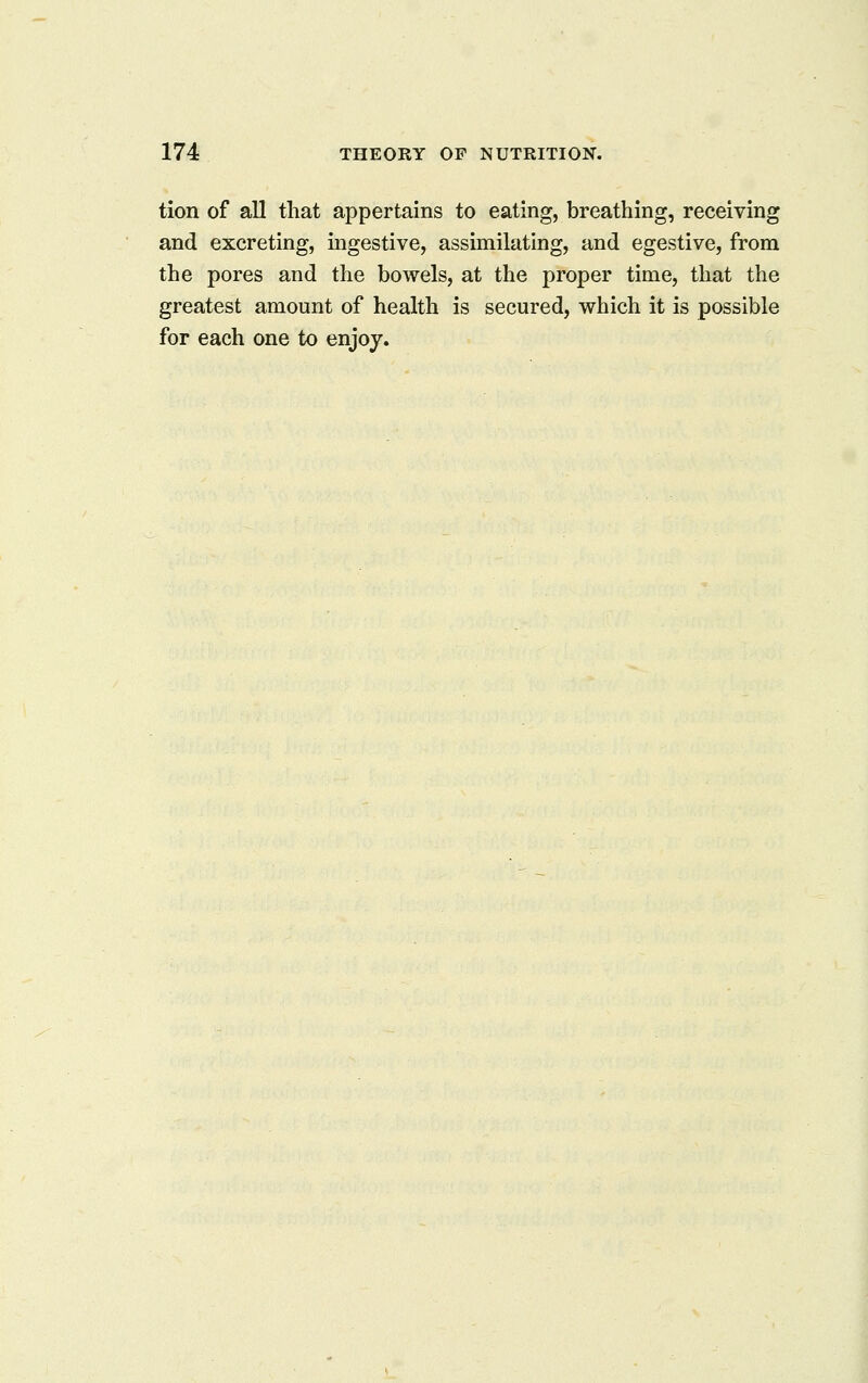 tion of all that appertains to eating, breathing, receiving and excreting, ingestive, assimilating, and egestive, from the pores and the bowels, at the proper time, that the greatest amount of health is secured, which it is possible for each one to enjoy.