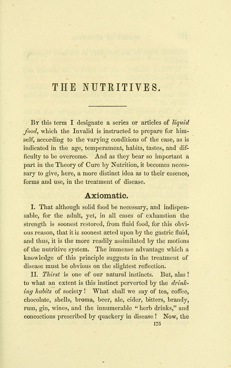 THE NUTRITIVES. By this term I designate a series or articles of liquid food^ which the Invalid is instructed to prepare for him- self, according to the varying conditions of the case, as is indicated in the age, temperament, habits, tastes, and dif- ficulty to be overcome. And as they bear so important a part in the Theory of Cure by Nutrition, it becomes neces- sary to give, here, a more distinct idea as to their essence, forms and use, in the treatment of disease. Axiomatic. I. That although solid food be necessary, and indispen- sable, for the adult, yet, in all cases of exhaustion the strength is soonest restored, from fluid food, for this obvi- ous reason, that it is soonest acted upon by the gastric fluid, and thus, it is the more readily assimilated by the motions of the nutritive system. The immense advantage which a knowledge of this principle suggests in the treatment of disease must be obvious on the slightest reflection. II. Thirst is one of our natural instincts. But, alas ! to what an extent is this instinct perverted by the drink- ing habits of society! What shall we say of tea, coffee, chocolate, shells, broma, beer, ale, cider, bitters, brandy, rum, gin, wines, and the innumerable  herb drinks, and concoctions prescribed by quackery in disease ! Now, the