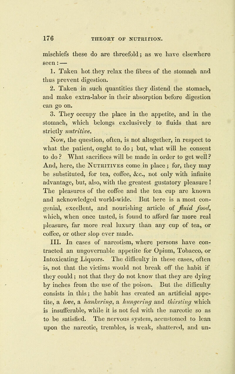 miscliiefs these do are threefold; as we have elsewhere seen: — 1. Taken hot they relax the fibres of the stomach and thus prevent digestion. 2. Taken in such quantities they distend the stomach, and make extra-labor in their absorption before digestion can go on. 3. They occupy the place in the appetite, and in the stomach, which belongs exclusively to fluids that are strictly nutritive. Now, the question, often, is not altogether, in respect to what the patient, ought to do; but, what will he consent to do ? What sacrifices will be made in order to get well ? And, here, the Nutritives come in place ; for, they may be substituted, for tea, coffee, &;c., not only with infinite advantage, but, also, with the greatest gustatory pleasure ! The pleasures of the coffee and the tea cup are known and acknowledged world-wide. But here is a most con- genial, excellent, and nourishing article of fluid food, which, when once tasted, is found to afford far more real pleasure, far more real luxury than any cup of tea, or coffee, or other slop ever made. III. In cases of narcotism, where persons have con- tracted an ungovernable appetite for Opium, Tobacco, or Intoxicating Liquors. The difficulty in these cases, often is, not that the victims would not break off the habit if they could; not that they do not know that they are dying by inches from the use of the poison. But the difficulty consists in this; the habit has created an artificial appe- tite, a love^ a hankering, a hungering and thirsting w^hich is insufferable, while it is not fed with the narcotic so as to be satisfied. The nervous system, accustomed to lean upon the narcotic, trembles, is weak, shattered, and un-