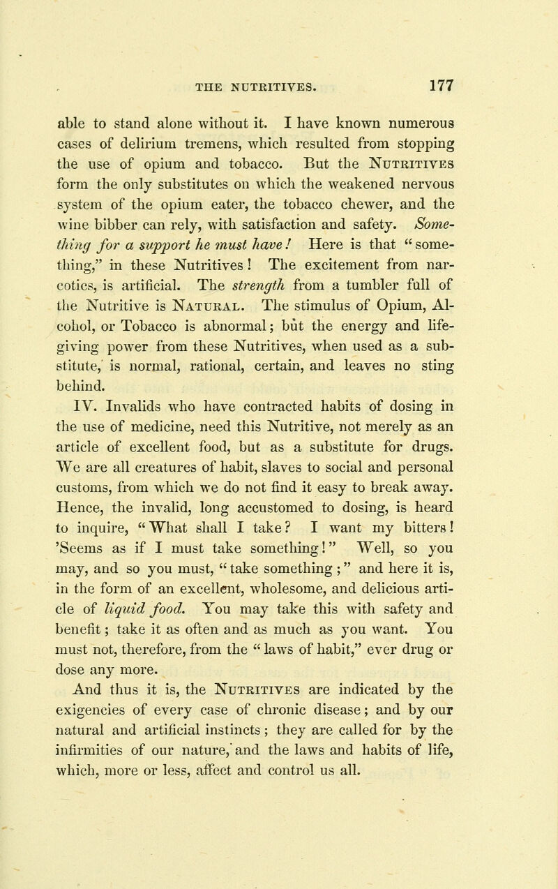 able to stand alone without it. I have known numerous cases of delirium tremens, which resulted from stopping the use of opium and tobacco. But the Nutritives form the only substitutes on which the weakened nervous system of the opium eater, the tobacco chewer, and the wine bibber can rely, with satisfaction and safety. Some- thing for a support he must have ! Here is that  some- tliing, in these Nutritives ! The excitement from nar- cotics, is artificial. The strength from a tumbler full of the Nutritive is Natural. The stimulus of Opium, Al- cohol, or Tobacco is abnormal; but the energy and life- giving power from these Nutritives, when used as a sub- stitute, is normal, rational, certain, and leaves no sting behind. IV. Invalids who have contracted habits of dosing in the use of medicine, need this Nutritive, not merely as an article of excellent food, but as a substitute for drugs. We are all creatures of habit, slaves to social and personal customs, from which we do not find it easy to break away. Hence, the invalid, long accustomed to dosing, is heard to inquire,  What shall I take ? I want my bitters! 'Seems as if I must take something! Well, so you may, and so you must,  take something ; and here it is, in the form of an excellent, wholesome, and delicious arti- cle of liquid food. You may take this with safety and benefit; take it as often and as much as you want. You must not, therefore, from the  laws of habit, ever drug or dose any more. And thus it is, the Nutritives are indicated by the exigencies of every case of chronic disease; and by our natural and artificial instincts; they are called for by the infirmities of our nature, and the laws and habits of life, which, more or less, affect and control us all.