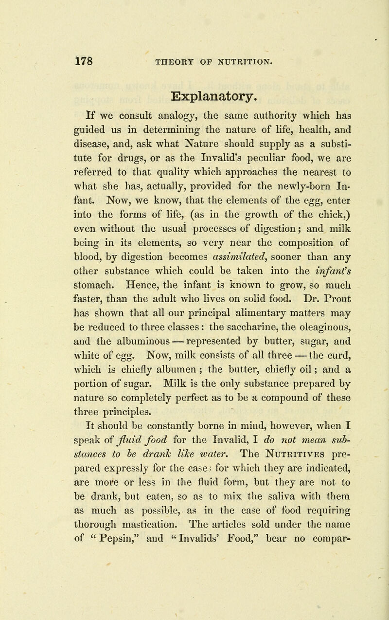 Explanatory. If we consult analogy, the same authority which has guided us in determining the nature of life, health, and disease, and, ask what Nature should supply as a substi- tute for drugs, or as the Invalid's peculiar food, we are referred to that quality which approaches the nearest to what she has, actually, provided for the newly-born In- fant. Now, we know, that the elements of the egg, enter into the forms of life, (as in the growth of the chick,) even without the usual processes of digestion; and milk being in its elements, so very near the composition of blood, by digestion becomes assimilated, sooner than any other substance which could be taken into the infant's stomach. Hence, the infant is known to grow, so much faster, than the adult who lives on solid food. Dr. Prout has shown that all our principal alimentary matters may be reduced to three classes: the saccharine, the oleaginous, and the albuminous — represented by butter, sugar, and white of egg. Now, milk consists of all three — the curd, which is chiefly albumen; the butter, chiefly oil; and a portion of sugar. Milk is the only substance prepared by nature so completely perfect as to be a compound of these three principles. It should be constantly borne in mind, however, when I speak of Jluid food for the Invalid, I do not mean sub- stances to be drank like water. The Nutritives pre- pared expressly for the case.^ for which they are indicated, are more or less in the fluid form, but they are not to be drank, but eaten, so as to mix the saliva with them as much as possible, as in the case of food requiring thorough mastication. The articles sold under the name of Pepsin, and Invalids' Food, bear no corapar-