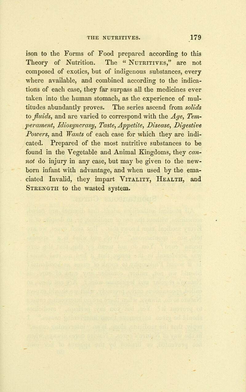 ison to the Forms of Food prepared according to this Theory of Nutrition. The  Nutritives, are not composed of exotics, but of indigenous substances, every- where available, and combined according to the indica- tions of each case, they far surpass all the medicines ever taken into the human stomach, as the experience of mul- titudes abundantly proves. The series ascend from solids to fluids, and are varied to correspond with the Age, Tern- jpei-ament, Idiosyncrasy, Taste, Appetite, Disease, Digestive Powers, and Wants of each case for which they are indi- cated. Prepared of the most nutritive substances to be found in the Vegetable and Animal Kingdoms, they can- not do injury in any case, but may be given to the new- born infant with advantage, and when used by the ema- ciated Invalid, they impart Vitality, Health, and Strength to the wasted system.